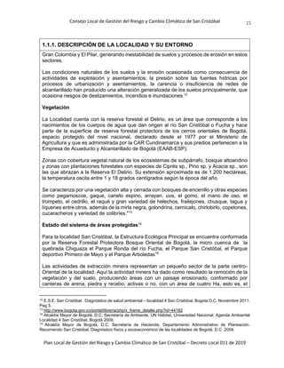 Consejo Local de Gestión del Riesgo y Cambio Climático de San Cristóbal
Plan Local de Gestión del Riesgo y Cambio Climático de San Cristóbal – Decreto Local 011 de 2019
15
1.1.1. DESCRIPCIÓN DE LA LOCALIDAD Y SU ENTORNO
Gran Colombia y El Pilar, generando inestabilidad de suelos y procesos de erosión en estos
sectores.
Las condiciones naturales de los suelos y la erosión ocasionada como consecuencia de
actividades de explotación y asentamientos; la presión sobre las fuentes hídricas por
procesos de urbanización y asentamientos, la carencia o insuficiencia de redes de
alcantarillado han producido una alteración generalizada de los suelos principalmente, que
ocasiona riesgos de deslizamientos, incendios e inundaciones.12
Vegetación
La Localidad cuenta con la reserva forestal el Delirio, es un área que corresponde a los
nacimientos de los cuerpos de agua que dan origen al río San Cristóbal o Fucha y hace
parte de la superficie de reserva forestal protectora de los cerros orientales de Bogotá,
espacio protegido del nivel nacional, declarado desde el 1977 por el Ministerio de
Agricultura y que es administrada por la CAR Cundinamarca y sus predios pertenecen a la
Empresa de Acueducto y Alcantarillado de Bogotá (EAAB-ESP).
Zonas con cobertura vegetal natural de los ecosistemas de subpárrafo, bosque altoandino
y zonas con plantaciones forestales con especies de Ciprés sp., Pino sp. y Acacia sp., son
las que abrazan a la Reserva El Delirio. Su extensión aproximada es de 1.200 hectáreas,
la temperatura oscila entre 1 y 18 grados centígrados según la época del año.
Se caracteriza por una vegetación alta y cerrada con bosques de encenillo y otras especies
como pegamoscos, gaque, canelo espino, arrayan, uva, el gomo, el mano de oso, el
trompeto, el cedrillo, el raqué y gran variedad de helechos, frailejones, chusque, tagua y
líquenes entre otros, además de la mirla negra, golondrina, cernicalo, chirlobirlo, copetones,
cucaracheros y variedad de colibríes."13
Estado del sistema de áreas protegidas14
Para la localidad San Cristóbal, la Estructura Ecológica Principal se encuentra conformada
por la Reserva Forestal Protectora Bosque Oriental de Bogotá, la micro cuenca de la
quebrada Chiguaza el Parque Ronda del río Fucha, el Parque San Cristóbal, el Parque
deportivo Primero de Mayo y el Parque Arboledas15.
Las actividades de extracción minera representan un pequeño sector de la parte centro-
Oriental de la localidad. Aquí la actividad minera ha dado como resultado la remoción de la
vegetación y del suelo, produciendo áreas con un paisaje erosionado, conformado por
canteras de arena, piedra y recebo, activas o no, con un área de cuatro Ha, esto es, el
12
E.S.E. San Cristóbal. Diagnóstico de salud ambiental – localidad 4 San Cristóbal. Bogota D.C. Noviembre 2011.
Pag 5.
13
http://www.bogota.gov.co/portel/libreria/php/x_frame_detalle.php?id=44182
14
Alcaldía Mayor de Bogotá, D.C; Secretaría de Ambiente, UN Hábitat, Universidad Nacional; Agenda Ambiental
Localidad 4 San Cristóbal, Bogotá 2009.
15
Alcaldía Mayor de Bogotá, D.C; Secretaría de Hacienda; Departamento Administrativo de Planeación.
Recorriendo San Cristóbal. Diagnóstico físico y socioeconómico de las localidades de Bogotá, D.C. 2004.
 