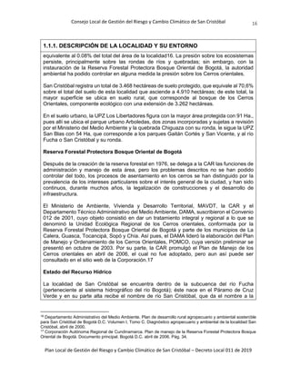 Consejo Local de Gestión del Riesgo y Cambio Climático de San Cristóbal
Plan Local de Gestión del Riesgo y Cambio Climático de San Cristóbal – Decreto Local 011 de 2019
16
1.1.1. DESCRIPCIÓN DE LA LOCALIDAD Y SU ENTORNO
equivalente al 0.08% del total del área de la localidad16. La presión sobre los ecosistemas
persiste, principalmente sobre las rondas de ríos y quebradas; sin embargo, con la
instauración de la Reserva Forestal Protectora Bosque Oriental de Bogotá, la autoridad
ambiental ha podido controlar en alguna medida la presión sobre los Cerros orientales.
San Cristóbal registra un total de 3.468 hectáreas de suelo protegido, que equivale al 70,6%
sobre el total del suelo de esta localidad que asciende a 4.910 hectáreas; de este total, la
mayor superficie se ubica en suelo rural, que corresponde al bosque de los Cerros
Orientales, componente ecológico con una extensión de 3.262 hectáreas.
En el suelo urbano, la UPZ Los Libertadores figura con la mayor área protegida con 91 Ha.,
pues allí se ubica el parque urbano Arboledas, dos zonas incorporadas y sujetas a revisión
por el Ministerio del Medio Ambiente y la quebrada Chiguaza con su ronda, le sigue la UPZ
San Blas con 54 Ha, que corresponde a los parques Gaitán Cortés y San Vicente, y al río
Fucha o San Cristóbal y su ronda.
Reserva Forestal Protectora Bosque Oriental de Bogotá
Después de la creación de la reserva forestal en 1976, se delega a la CAR las funciones de
administración y manejo de esta área, pero los problemas descritos no se han podido
controlar del todo, los procesos de asentamiento en los cerros se han distinguido por la
prevalencia de los intereses particulares sobre el interés general de la ciudad, y han sido
continuos, durante muchos años, la legalización de construcciones y el desarrollo de
infraestructura.
El Ministerio de Ambiente, Vivienda y Desarrollo Territorial, MAVDT, la CAR y el
Departamento Técnico Administrativo del Medio Ambiente, DAMA, suscribieron el Convenio
012 de 2001, cuyo objeto consistió en dar un tratamiento integral y regional a lo que se
denominó la Unidad Ecológica Regional de los Cerros orientales, conformada por la
Reserva Forestal Protectora Bosque Oriental de Bogotá y parte de los municipios de La
Calera, Guasca, Tocancipá, Sopó y Chía. Así pues, el DAMA lideró la elaboración del Plan
de Manejo y Ordenamiento de los Cerros Orientales, POMCO, cuya versión preliminar se
presentó en octubre de 2003. Por su parte, la CAR promulgó el Plan de Manejo de los
Cerros orientales en abril de 2006, el cual no fue adoptado, pero aun así puede ser
consultado en el sitio web de la Corporación.17
Estado del Recurso Hídrico
La localidad de San Cristóbal se encuentra dentro de la subcuenca del río Fucha
(perteneciente al sistema hidrográfico del río Bogotá); éste nace en el Páramo de Cruz
Verde y en su parte alta recibe el nombre de río San Cristóbal, que da el nombre a la
16
Departamento Administrativo del Medio Ambiente. Plan de desarrollo rural agropecuario y ambiental sostenible
para San Cristóbal de Bogotá D.C. Volumen I, Tomo C. Diagnóstico agropecuario y ambiental de la localidad San
Cristóbal, abril de 2000.
17
Corporación Autónoma Regional de Cundinamarca. Plan de manejo de la Reserva Forestal Protectora Bosque
Oriental de Bogotá. Documento principal. Bogotá D.C. abril de 2006. Pág. 34.
 