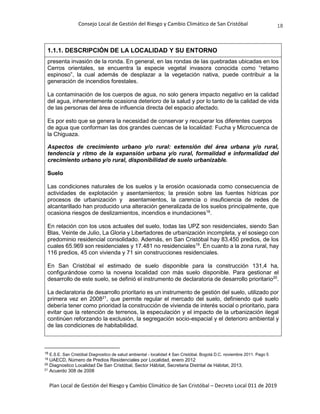 Consejo Local de Gestión del Riesgo y Cambio Climático de San Cristóbal
Plan Local de Gestión del Riesgo y Cambio Climático de San Cristóbal – Decreto Local 011 de 2019
18
1.1.1. DESCRIPCIÓN DE LA LOCALIDAD Y SU ENTORNO
presenta invasión de la ronda. En general, en las rondas de las quebradas ubicadas en los
Cerros orientales, se encuentra la especie vegetal invasora conocida como “retamo
espinoso”, la cual además de desplazar a la vegetación nativa, puede contribuir a la
generación de incendios forestales.
La contaminación de los cuerpos de agua, no solo genera impacto negativo en la calidad
del agua, inherentemente ocasiona deterioro de la salud y por lo tanto de la calidad de vida
de las personas del área de influencia directa del espacio afectado.
Es por esto que se genera la necesidad de conservar y recuperar los diferentes cuerpos
de agua que conforman las dos grandes cuencas de la localidad: Fucha y Microcuenca de
la Chiguaza.
Aspectos de crecimiento urbano y/o rural: extensión del área urbana y/o rural,
tendencia y ritmo de la expansión urbana y/o rural, formalidad e informalidad del
crecimiento urbano y/o rural, disponibilidad de suelo urbanizable.
Suelo
Las condiciones naturales de los suelos y la erosión ocasionada como consecuencia de
actividades de explotación y asentamientos; la presión sobre las fuentes hídricas por
procesos de urbanización y asentamientos, la carencia o insuficiencia de redes de
alcantarillado han producido una alteración generalizada de los suelos principalmente, que
ocasiona riesgos de deslizamientos, incendios e inundaciones18
.
En relación con los usos actuales del suelo, todas las UPZ son residenciales, siendo San
Blas, Veinte de Julio, La Gloria y Libertadores de urbanización incompleta, y el sosiego con
predominio residencial consolidado. Además, en San Cristóbal hay 83.450 predios, de los
cuales 65.969 son residenciales y 17.481 no residenciales19
. En cuanto a la zona rural, hay
116 predios, 45 con vivienda y 71 sin construcciones residenciales.
En San Cristóbal el estimado de suelo disponible para la construcción 131,4 ha,
configurándose como la novena localidad con más suelo disponible. Para gestionar el
desarrollo de este suelo, se definió el instrumento de declaratoria de desarrollo prioritario20
.
La declaratoria de desarrollo prioritario es un instrumento de gestión del suelo, utilizado por
primera vez en 200821
, que permite regular el mercado del suelo, definiendo qué suelo
debería tener como prioridad la construcción de vivienda de interés social o prioritario, para
evitar que la retención de terrenos, la especulación y el impacto de la urbanización ilegal
continúen reforzando la exclusión, la segregación socio-espacial y el deterioro ambiental y
de las condiciones de habitabilidad.
18 E.S.E. San Cristóbal Diagnostico de salud ambiental - localidad 4 San Cristóbal. Bogotá D.C. noviembre 2011. Pago 5
19
UAECD, Número de Predios Residenciales por Localidad, enero 2012
20
Diagnostico Localidad De San Cristóbal, Sector Hábitat, Secretaria Distrital de Hábitat, 2013.
21
Acuerdo 308 de 2008
 