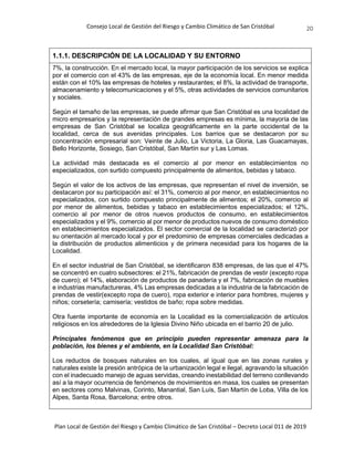 Consejo Local de Gestión del Riesgo y Cambio Climático de San Cristóbal
Plan Local de Gestión del Riesgo y Cambio Climático de San Cristóbal – Decreto Local 011 de 2019
20
1.1.1. DESCRIPCIÓN DE LA LOCALIDAD Y SU ENTORNO
7%, la construcción. En el mercado local, la mayor participación de los servicios se explica
por el comercio con el 43% de las empresas, eje de la economía local. En menor medida
están con el 10% las empresas de hoteles y restaurantes; el 8%, la actividad de transporte,
almacenamiento y telecomunicaciones y el 5%, otras actividades de servicios comunitarios
y sociales.
Según el tamaño de las empresas, se puede afirmar que San Cristóbal es una localidad de
micro empresarios y la representación de grandes empresas es mínima, la mayoría de las
empresas de San Cristóbal se localiza geográficamente en la parte occidental de la
localidad, cerca de sus avenidas principales. Los barrios que se destacaron por su
concentración empresarial son: Veinte de Julio, La Victoria, La Gloria, Las Guacamayas,
Bello Horizonte, Sosiego, San Cristóbal, San Martín sur y Las Lomas.
La actividad más destacada es el comercio al por menor en establecimientos no
especializados, con surtido compuesto principalmente de alimentos, bebidas y tabaco.
Según el valor de los activos de las empresas, que representan el nivel de inversión, se
destacaron por su participación así: el 31%, comercio al por menor, en establecimientos no
especializados, con surtido compuesto principalmente de alimentos; el 20%, comercio al
por menor de alimentos, bebidas y tabaco en establecimientos especializados; el 12%,
comercio al por menor de otros nuevos productos de consumo, en establecimientos
especializados y el 9%, comercio al por menor de productos nuevos de consumo doméstico
en establecimientos especializados. El sector comercial de la localidad se caracterizó por
su orientación al mercado local y por el predominio de empresas comerciales dedicadas a
la distribución de productos alimenticios y de primera necesidad para los hogares de la
Localidad.
En el sector industrial de San Cristóbal, se identificaron 838 empresas, de las que el 47%
se concentró en cuatro subsectores: el 21%, fabricación de prendas de vestir (excepto ropa
de cuero); el 14%, elaboración de productos de panadería y el 7%, fabricación de muebles
e industrias manufactureras, 4% Las empresas dedicadas a la industria de la fabricación de
prendas de vestir(excepto ropa de cuero), ropa exterior e interior para hombres, mujeres y
niños; corsetería; camisería; vestidos de baño; ropa sobre medidas.
Otra fuente importante de economía en la Localidad es la comercialización de artículos
religiosos en los alrededores de la Iglesia Divino Niño ubicada en el barrio 20 de julio.
Principales fenómenos que en principio pueden representar amenaza para la
población, los bienes y el ambiente, en la Localidad San Cristóbal:
Los reductos de bosques naturales en los cuales, al igual que en las zonas rurales y
naturales existe la presión antrópica de la urbanización legal e ilegal, agravando la situación
con el inadecuado manejo de aguas servidas, creando inestabilidad del terreno conllevando
así a la mayor ocurrencia de fenómenos de movimientos en masa, los cuales se presentan
en sectores como Malvinas, Corinto, Manantial, San Luís, San Martín de Loba, Villa de los
Alpes, Santa Rosa, Barcelona; entre otros.
 