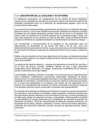 Consejo Local de Gestión del Riesgo y Cambio Climático de San Cristóbal
Plan Local de Gestión del Riesgo y Cambio Climático de San Cristóbal – Decreto Local 011 de 2019
21
1.1.1. DESCRIPCIÓN DE LA LOCALIDAD Y SU ENTORNO
La deficiencia constructiva, sin cumplimientos de las normas de sismo resistencia,
construcciones realizadas sin permisos de la curaduría, déficit en el control por parte de las
entidades competentes tanto en el desarrollo de asentamientos ilegales, como de las
construcciones inadecuadas.
La ocurrencia de incendios forestales, generalmente por descuido en la utilización del fuego
épocas de verano, y al no tomar medidas de precaución necesarias se producen incendios
forestales que han dejado devastadas grandes áreas de los cerros en la localidad. Del
mismo modo, la existencia de la presión antrópica de la urbanización legal e ilegal. Los
sitios más propensos son los sectores de Altos de San Blas; Zonas de Reserva Natural
ubicadas al Oriente de la Localidad colindando con los Municipios de Choachí y Ubaque.
Las inundaciones y encharcamientos en la localidad se han presentado tanto por
taponamiento de alcantarillas en los barrios San Blas y 20 de julio, como por
desbordamiento de quebradas en invierno, cuyas consecuencias se ven incrementadas por
la acumulación de basuras y desechos de construcción dentro de las rondas y cuerpos de
agua.
Debido a la poca cobertura de las zonas altas del servicio de aseo, los habitantes de estas
zonas de ladera disponen sus residuos sólidos de forma indiscriminada en los cuerpos de
agua de la localidad.
La existencia de industria extractiva – canteras (principalmente en el sector de Juan Rey y
en el cerro del Zuque), chircales, ladrilleras, fábricas de tubo y tejas, generando
problemática social, ambiental y de riesgos, ocasionando inestabilidad de los terrenos,
erosión y destrucción de la capa vegetal.
Las Entidades, Industrias, Comercio y Viviendas, con construcciones sin especificaciones
sismo resistentes, modificaciones constructivas inadecuadas, diferencias de alturas,
situación que en un sismo genera golpeteo entre placa y muro generando daños adicionales
colaterales al movimiento, y construcciones sin columnas continuas (Columnas que existen
en el primer piso desaparecen en el segundo, pero puede ser que reaparezcan en el
tercero). En la identificación del inventario de centros comerciales y de áreas de negocios
y de actividad industrial, centros comerciales y empresas más representativas23
En el ámbito de los estudios contratados por el distrito no se aprecia una alta concentración
de industrias en esta localidad, sin embargo, existen pequeñas y medianas industrias que
de igual manera generan afectación en la comunidad en caso de un evento generado por
el inadecuado manejo de sustancias químicas o combustibles. Históricamente la localidad
ha sido afectada por eventos generados por la proliferación de empresas artesanales de
fabricación de pólvora. Entre las microempresas de diferentes sectores económicos, se
desarrollan las de vidrios, plásticos, baldosines, concreto, artículos de mimbre, electrónica,
materiales de construcción, alimentos, cauchos, artículos de seguridad bancaria, tejidos,
entre otras.
23 Alcaldía Mayor de Bogotá, D.C., Instituto de Cultura y Turismo. Bogotá Panorama turístico de 12 localidades, 2004
 
