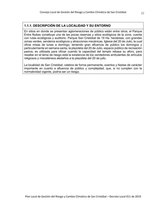 Consejo Local de Gestión del Riesgo y Cambio Climático de San Cristóbal
Plan Local de Gestión del Riesgo y Cambio Climático de San Cristóbal – Decreto Local 011 de 2019
22
1.1.1. DESCRIPCIÓN DE LA LOCALIDAD Y SU ENTORNO
En sitios en donde se presentan aglomeraciones de público están entre otros; el Parque
Entre Nubes constituye una de las pocas reservas y sitios ecológicos de la zona, cuenta
con rutas ecológicas y auditorio. Parque San Cristóbal de 19 Ha. hectáreas, con grandes
zonas verdes, senderos ecológicos y atracciones mecánicas. Iglesia del 20 de Julio, la cual
oficia misas de lunes a domingo, teniendo gran afluencia de público los domingos y
particularmente en semana santa, la plazoleta del 20 de Julio, espacio público de recreación
pasiva, es utilizada para oficiar cuando la capacidad del templo rebasa su aforo, para
resaltar en el tema de riesgo está la existencia de los vendedores ambulantes de artículos
religiosos y misceláneos aledaños a la plazoleta del 20 de julio.
La localidad de San Cristóbal, celebra de forma permanente, eventos y fiestas de carácter
importante en cuanto a afluencia de público y complejidad, que, si no cumplen con la
normatividad vigente, podría ser un riesgo.
 