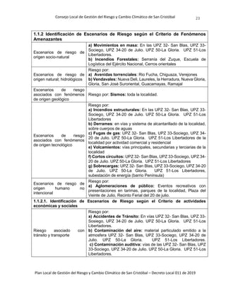 Consejo Local de Gestión del Riesgo y Cambio Climático de San Cristóbal
Plan Local de Gestión del Riesgo y Cambio Climático de San Cristóbal – Decreto Local 011 de 2019
23
1.1.2 Identificación de Escenarios de Riesgo según el Criterio de Fenómenos
Amenazantes
Escenarios de riesgo de
origen socio-natural
a) Movimientos en masa: En las UPZ 32- San Blas, UPZ 33-
Sociego, UPZ 34-20 de Julio. UPZ 50-La Gloria. UPZ 51-Los
Libertadores.
b) Incendios Forestales: Serranía del Zuque, Escuela de
Logística del Ejército Nacional, Cerros orientales
Escenarios de riesgo de
origen natural; hidrológicos
Riesgo por:
a) Avenidas torrenciales: Rio Fucha, Chiguaza, Verejones
b) Vendavales: Nueva Deli, Laureles, la Herradura, Nueva Gloria,
Gloria, San José Suroriental, Guacamayas, Ramajal
Escenarios de riesgo
asociados con fenómenos
de origen geológico
Riesgo por: Sismos: toda la localidad.
Escenarios de riesgo
asociados con fenómenos
de origen tecnológico
Riesgo por:
a) Incendios estructurales: En las UPZ 32- San Blas, UPZ 33-
Sociego, UPZ 34-20 de Julio. UPZ 50-La Gloria. UPZ 51-Los
Libertadores
b) Derrames: en vías y sistema de alcantarillado de la localidad,
sobre cuerpos de aguas
c) Fugas de gas: UPZ 32- San Blas, UPZ 33-Sociego, UPZ 34-
20 de Julio. UPZ 50-La Gloria. UPZ 51-Los Libertadores de la
localidad por actividad comercial y residencial
e) Volcamientos: vías principales, secundarias y terciarias de la
localidad
f) Cortos circuitos: UPZ 32- San Blas, UPZ 33-Sociego, UPZ 34-
20 de Julio. UPZ 50-La Gloria. UPZ 51-Los Libertadores
g) Sobrecargas: UPZ 32- San Blas, UPZ 33-Sociego, UPZ 34-20
de Julio. UPZ 50-La Gloria. UPZ 51-Los Libertadores,
subestación de energía (barrio Península)
Escenarios de riesgo de
origen humano no
intencional
Riesgo por:
a) Aglomeraciones de público: Eventos recreativos con
presentaciones en tarimas, parques de la localidad, Plaza del
Veinte de Julio, Recinto Ferial del 20 de julio.
1.1.2.1. Identificación de Escenarios de Riesgo según el Criterio de actividades
económicas y sociales
Riesgo asociado con
tránsito y transporte
Riesgo por:
a) Accidentes de Tránsito: En vías UPZ 32- San Blas, UPZ 33-
Sosiego, UPZ 34-20 de Julio. UPZ 50-La Gloria. UPZ 51-Los
Libertadores.
b) Contaminación del aire: material particulado emitido a la
atmosfera UPZ 32- San Blas, UPZ 33-Sociego, UPZ 34-20 de
Julio. UPZ 50-La Gloria. UPZ 51-Los Libertadores.
c) Contaminación auditiva: vías de las UPZ 32- San Blas, UPZ
33-Sociego, UPZ 34-20 de Julio. UPZ 50-La Gloria. UPZ 51-Los
Libertadores.
 