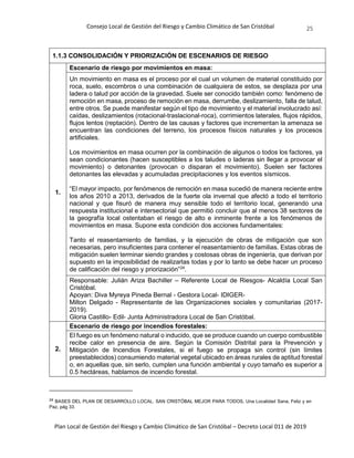 Consejo Local de Gestión del Riesgo y Cambio Climático de San Cristóbal
Plan Local de Gestión del Riesgo y Cambio Climático de San Cristóbal – Decreto Local 011 de 2019
25
1.1.3 CONSOLIDACIÓN Y PRIORIZACIÓN DE ESCENARIOS DE RIESGO
1.
Escenario de riesgo por movimientos en masa:
Un movimiento en masa es el proceso por el cual un volumen de material constituido por
roca, suelo, escombros o una combinación de cualquiera de estos, se desplaza por una
ladera o talud por acción de la gravedad. Suele ser conocido también como: fenómeno de
remoción en masa, proceso de remoción en masa, derrumbe, deslizamiento, falla de talud,
entre otros. Se puede manifestar según el tipo de movimiento y el material involucrado así:
caídas, deslizamientos (rotacional-traslacional-roca), corrimientos laterales, flujos rápidos,
flujos lentos (reptación). Dentro de las causas y factores que incrementan la amenaza se
encuentran las condiciones del terreno, los procesos físicos naturales y los procesos
artificiales.
Los movimientos en masa ocurren por la combinación de algunos o todos los factores, ya
sean condicionantes (hacen susceptibles a los taludes o laderas sin llegar a provocar el
movimiento) o detonantes (provocan o disparan el movimiento). Suelen ser factores
detonantes las elevadas y acumuladas precipitaciones y los eventos sísmicos.
“El mayor impacto, por fenómenos de remoción en masa sucedió de manera reciente entre
los años 2010 a 2013, derivados de la fuerte ola invernal que afectó a todo el territorio
nacional y que fisuró de manera muy sensible todo el territorio local, generando una
respuesta institucional e intersectorial que permitió concluir que al menos 38 sectores de
la geografía local ostentaban el riesgo de alto e inminente frente a los fenómenos de
movimientos en masa. Supone esta condición dos acciones fundamentales:
Tanto el reasentamiento de familias, y la ejecución de obras de mitigación que son
necesarias, pero insuficientes para contener el reasentamiento de familias. Estas obras de
mitigación suelen terminar siendo grandes y costosas obras de ingeniería, que derivan por
supuesto en la imposibilidad de realizarlas todas y por lo tanto se debe hacer un proceso
de calificación del riesgo y priorización”24
.
Responsable: Julián Ariza Bachiller – Referente Local de Riesgos- Alcaldía Local San
Cristóbal.
Apoyan: Diva Myreya Pineda Bernal - Gestora Local- IDIGER-
Milton Delgado - Representante de las Organizaciones sociales y comunitarias (2017-
2019).
Gloria Castillo- Edil- Junta Administradora Local de San Cristóbal.
2.
Escenario de riesgo por incendios forestales:
El fuego es un fenómeno natural o inducido, que se produce cuando un cuerpo combustible
recibe calor en presencia de aire. Según la Comisión Distrital para la Prevención y
Mitigación de Incendios Forestales, si el fuego se propaga sin control (sin límites
preestablecidos) consumiendo material vegetal ubicado en áreas rurales de aptitud forestal
o, en aquellas que, sin serlo, cumplen una función ambiental y cuyo tamaño es superior a
0.5 hectáreas, hablamos de incendio forestal.
24 BASES DEL PLAN DE DESARROLLO LOCAL. SAN CRISTÓBAL MEJOR PARA TODOS, Una Localidad Sana, Feliz y en
Paz, pág 33.
 