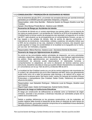 Consejo Local de Gestión del Riesgo y Cambio Climático de San Cristóbal
Plan Local de Gestión del Riesgo y Cambio Climático de San Cristóbal – Decreto Local 011 de 2019
27
1.1.3 CONSOLIDACIÓN Y PRIORIZACIÓN DE ESCENARIOS DE RIESGO
mes de diciembre del año 2013, y la emisión de conceptos técnicos por avenida torrencial
generados por el IDIGER para las quebradas Verejones y Chiguaza.
Responsables: Julián Ariza Bachiller - Referente Gestión de Riesgos Alcaldía Local San
Cristóbal.
Apoyan: Diva Myreya Pineda Bernal - Gestora Local- IDIGER-
5
Escenarios de Riesgo por Accidentes de tránsito.
El accidente de tránsito es un suceso espontaneo que genera daños y en la mayoría de
los casos se puede prevenir. Los accidentes de Tránsito en el 2016 en la localidad de San
Cristóbal fueron el primer evento de emergencia más reportado y el segundo en lo corrido
del 2017, está situación se da principalmente por el comportamiento humano, ya que no
hay respeto a las señales de tránsito, falta de pericia de algunos conductores e
imprudencia de conductores, motociclistas, ciclistas y peatones, los estudios indican que
el 90% de los siniestros en las vías, obedecen a factores humanos, otra situación que
puede agudizar el riesgo de accidentalidad en la localidad es la topografía de la misma,
por sus vías tan inclinadas y angostas.
Responsables: Milena Ramírez. Gestora Local - Secretaria Distrital de Movilidad
6
Escenario de riesgo por Aglomeraciones de público:
Es común en las comunidades realizar actividades de integración, así como actividades
culturales y deportivas, religiosas, entre otras naturalezas, que impliquen aglomeraciones
de público. Estas aglomeraciones son escenarios de riesgos en razón a que la
concentración de personas puede desencadenar en estampidas humanas o
comportamientos no adaptativos, así como la afectación de factores externos como
estructuras, desastres naturales en otras que pueden afectar directamente a la ciudadanía,
en concordancia con la Ley 1523 de 2012 y el Decreto 599 de 2013.
La localidad de San Cristóbal cuenta con uno de los centros religiosos más importantes de
la ciudad y de Latinoamérica que es la Obra Salesiana del Niño Jesús que generalmente
recibe entre cinco mil a siete mil personas cada domingo y de catorce mil a veinte mil
personas en la semana santa. Del mismo modo, cuenta con parques de montaña (Parque
Entrenubes) y metropolitanos (San Cristóbal, Gaitán Cortés, Velódromo) de constante
afluencia de público.
Responsables: Juan Sebastián Rodríguez - Referente Local de Riesgos, Alcaldía Local
San Cristóbal
Miguel Ángel López- Gestor de Emergencias- Subred Centro Oriente.
7
Escenario de riesgo en Instituciones Educativas
El riesgo por construcción de edificaciones se entiende como un fenómeno de origen
antrópico, asociado a los procesos o dinámicas inducidas por actividades propias de la
cadena de la construcción.
Debido a posibles deficiencias en los procesos constructivos y de los materiales, se
pueden registrar fallas durante el desarrollo de las obras y/o después de cierto tiempo de
haberse construido, que pueden presentar compromiso en su estabilidad incluso afectando
las edificaciones e infraestructura vecina.
 