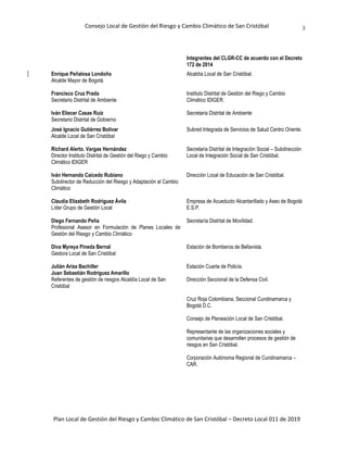 Consejo Local de Gestión del Riesgo y Cambio Climático de San Cristóbal
Plan Local de Gestión del Riesgo y Cambio Climático de San Cristóbal – Decreto Local 011 de 2019
3
Integrantes del CLGR-CC de acuerdo con el Decreto
172 de 2014
Enrique Peñalosa Londoño
Alcalde Mayor de Bogotá
Alcaldía Local de San Cristóbal.
Francisco Cruz Prada
Secretario Distrital de Ambiente
Instituto Distrital de Gestión del Riego y Cambio
Climático IDIGER.
Iván Eliecer Casas Ruíz
Secretario Distrital de Gobierno
Secretaria Distrital de Ambiente
José Ignacio Gutiérrez Bolívar
Alcalde Local de San Cristóbal
Subred Integrada de Servicios de Salud Centro Oriente.
Richard Alerto. Vargas Hernández
Director Instituto Distrital de Gestión del Riego y Cambio
Climático IDIGER
Secretaria Distrital de Integración Social – Subdirección
Local de Integración Social de San Cristóbal.
Iván Hernando Caicedo Rubiano
Subdirector de Reducción del Riesgo y Adaptación al Cambio
Climático
Dirección Local de Educación de San Cristóbal.
Claudia Elizabeth Rodríguez Ávila
Líder Grupo de Gestión Local
Empresa de Acueducto Alcantarillado y Aseo de Bogotá
E.S.P.
Diego Fernando Peña
Profesional Asesor en Formulación de Planes Locales de
Gestión del Riesgo y Cambio Climático
Secretaría Distrital de Movilidad.
Diva Myreya Pineda Bernal
Gestora Local de San Cristóbal
Estación de Bomberos de Bellavista.
Julián Ariza Bachiller
Juan Sebastián Rodríguez Amarillo
Referentes de gestión de riesgos Alcaldía Local de San
Cristóbal
Estación Cuarta de Policía.
Dirección Seccional de la Defensa Civil.
Cruz Roja Colombiana, Seccional Cundinamarca y
Bogotá D.C.
Consejo de Planeación Local de San Cristóbal.
Representante de las organizaciones sociales y
comunitarias que desarrollen procesos de gestión de
riesgos en San Cristóbal.
Corporación Autónoma Regional de Cundinamarca –
CAR.
 