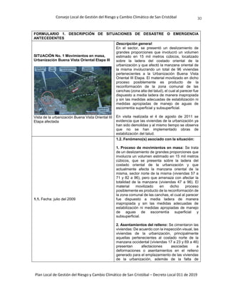 Consejo Local de Gestión del Riesgo y Cambio Climático de San Cristóbal
Plan Local de Gestión del Riesgo y Cambio Climático de San Cristóbal – Decreto Local 011 de 2019
30
FORMULARIO 1. DESCRIPCIÓN DE SITUACIONES DE DESASTRE O EMERGENCIA
ANTECEDENTES
SITUACIÓN No. 1 Movimientos en masa,
Urbanización Buena Vista Oriental Etapa III
Vista de la urbanización Buena Vista Oriental III
Etapa afectada
Descripción general:
En el sector, se presentó un deslizamiento de
grandes proporciones que involucró un volumen
estimado en 15 mil metros cúbicos, localizado
sobre la ladera del costado oriental de la
urbanización y que afectó la manzana oriental de
la misma involucrando un total de 96 viviendas
pertenecientes a la Urbanización Buena Vista
Oriental III Etapa. El material movilizado en dicho
proceso posiblemente es producto de la
reconformación de la zona comunal de las
canchas (zona alta del talud), el cual al parecer fue
dispuesto a media ladera de manera inapropiada
y sin las medidas adecuadas de estabilización ni
medidas apropiadas de manejo de aguas de
escorrentía superficial y subsuperficial.
En visita realizada el 4 de agosto de 2011 se
evidencia que las viviendas de la urbanización ya
han sido demolidas y al mismo tiempo se observa
que no se han implementado obras de
estabilización del talud.
1.1. Fecha: julio del 2009
1.2. Fenómeno(s) asociado con la situación:
1. Proceso de movimientos en masa: Se trata
de un deslizamiento de grandes proporciones que
involucra un volumen estimado en 15 mil metros
cúbicos, que se presenta sobre la ladera del
costado oriental de la urbanización y que
actualmente afecta la manzana oriental de la
misma, sector norte de la misma (viviendas 57 a
71 y 82 a 96), pero que amenaza con afectar la
totalidad de la manzana (viviendas 47 a 96). El
material movilizado en dicho proceso
posiblemente es producto de la reconformación de
la zona comunal de las canchas, el cual al parecer
fue dispuesto a media ladera de manera
inapropiada y sin las medidas adecuadas de
estabilización ni medidas apropiadas de manejo
de aguas de escorrentía superficial y
subsuperficial.
2. Asentamientos del relleno: Se cimentaron las
viviendas: De acuerdo con la inspección visual, las
viviendas de la urbanización, principalmente
aquellas pertenecientes al costado norte de la
manzana occidental (viviendas 17 a 23 y 69 a 46)
presentan afectaciones asociadas a
deformaciones o asentamientos en el relleno
generado para el emplazamiento de las viviendas
de la urbanización, además de la falta de
 