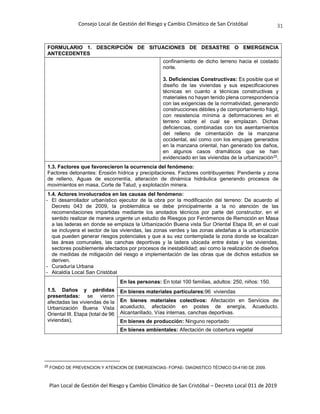 Consejo Local de Gestión del Riesgo y Cambio Climático de San Cristóbal
Plan Local de Gestión del Riesgo y Cambio Climático de San Cristóbal – Decreto Local 011 de 2019
31
FORMULARIO 1. DESCRIPCIÓN DE SITUACIONES DE DESASTRE O EMERGENCIA
ANTECEDENTES
confinamiento de dicho terreno hacia el costado
norte.
3. Deficiencias Constructivas: Es posible que el
diseño de las viviendas y sus especificaciones
técnicas en cuanto a técnicas constructivas y
materiales no hayan tenido plena correspondencia
con las exigencias de la normatividad, generando
construcciones débiles y de comportamiento frágil,
con resistencia mínima a deformaciones en el
terreno sobre el cual se emplazan. Dichas
deficiencias, combinadas con los asentamientos
del relleno de cimentación de la manzana
occidental, así como con los empujes generados
en la manzana oriental, han generado los daños,
en algunos casos dramáticos que se han
evidenciado en las viviendas de la urbanización25.
1.3. Factores que favorecieron la ocurrencia del fenómeno:
Factores detonantes: Erosión hídrica y precipitaciones. Factores contribuyentes: Pendiente y zona
de relleno, Aguas de escorrentía, alteración de dinámica hidráulica generando procesos de
movimientos en masa, Corte de Talud, y explotación minera.
1.4. Actores involucrados en las causas del fenómeno:
- El desarrollador urbanístico ejecutor de la obra por la modificación del terreno: De acuerdo al
Decreto 043 de 2009, la problemática se debe principalmente a la no atención de las
recomendaciones impartidas mediante los anotados técnicos por parte del constructor, en el
sentido realizar de manera urgente un estudio de Riesgos por Fenómenos de Remoción en Masa
a las laderas en donde se emplaza la Urbanización Buena vista Sur Oriental Etapa III, en el cual
se incluyera el sector de las viviendas, las zonas verdes y las zonas aledañas a la urbanización
que pueden generar riesgos potenciales y que a su vez contemplada la zona donde se localizan
las áreas comunales, las canchas deportivas y la ladera ubicada entre éstas y las viviendas,
sectores posiblemente afectados por procesos de inestabilidad; así como la realización de diseños
de medidas de mitigación del riesgo e implementación de las obras que de dichos estudios se
deriven.
- Curaduría Urbana
- Alcaldía Local San Cristóbal
1.5. Daños y pérdidas
presentadas: se vieron
afectadas las viviendas de la
Urbanización Buena Vista
Oriental III. Etapa (total de 96
viviendas),
En las personas: En total 100 familias, adultos: 250, niños: 150.
En bienes materiales particulares:96 viviendas
En bienes materiales colectivos: Afectación en Servicios de
acueducto, afectación en postes de energía, Acueducto.
Alcantarillado, Vías internas, canchas deportivas.
En bienes de producción: Ninguno reportado
En bienes ambientales: Afectación de cobertura vegetal
25 FONDO DE PREVENCION Y ATENCION DE EMERGENCIAS- FOPAE- DIAGNSTICO TÉCNICO DI-4190 DE 2009.
 