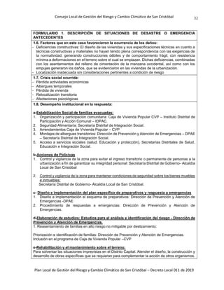 Consejo Local de Gestión del Riesgo y Cambio Climático de San Cristóbal
Plan Local de Gestión del Riesgo y Cambio Climático de San Cristóbal – Decreto Local 011 de 2019
32
FORMULARIO 1. DESCRIPCIÓN DE SITUACIONES DE DESASTRE O EMERGENCIA
ANTECEDENTES
1.6. Factores que en este caso favorecieron la ocurrencia de los daños:
- Deficiencias constructivas: El diseño de las viviendas y sus especificaciones técnicas en cuanto a
técnicas constructivas y materiales no hayan tenido plena correspondencia con las exigencias de
la normatividad, generando construcciones débiles y de comportamiento frágil, con resistencia
mínima a deformaciones en el terreno sobre el cual se emplazan. Dichas deficiencias, combinadas
con los asentamientos del relleno de cimentación de la manzana occidental, así como con los
empujes generaron los daños, que se evidenciaron en las viviendas de la urbanización.
- Localización inadecuada sin consideraciones pertinentes a condición de riesgo
1.7. Crisis social ocurrida:
- Pérdida actividades económicas
- Albergues temporales
- Pérdida de vivienda
- Relocalización transitoria
- Afectaciones psicológicas
1.8. Desempeño institucional en la respuesta:
a-Estabilización Social de familias evacuadas:
1. Organización y participación comunitaria: Caja de Vivienda Popular CVP – Instituto Distrital de
Participación y Acción Comunal – IDPAC.
2. Seguridad Alimentaría: Secretaría Distrital de Integración Social.
3. Arrendamientos Caja de Vivienda Popular – CVP
4. Montajes de albergues transitorios: Dirección de Prevención y Atención de Emergencias – DPAE
– Secretaría Distrital de Integración Social.
5. Acceso a servicios sociales (salud. Educación y protección), Secretarías Distritales de Salud.
Educación e Integración Social.
b-Acciones de Policivas
1. Control y vigilancia de la zona para evitar el ingreso transitorio o permanente de personas a la
urbanización a fin de garantizar su integridad personal: Secretaría Distrital de Gobierno- Alcaldía
Local de San Cristóbal
2. Control y vigilancia de la zona para mantener condiciones de seguridad sobre los bienes muebles
e inmuebles:
Secretaría Distrital de Gobierno- Alcaldía Local de San Cristóbal.
c- Diseño e implementación del plan específico de preparativos y respuesta a emergencias
1. Diseño e implementación el esquema de preparativos: Dirección de Prevención y Atención de
Emergencias -DPAE
2. Procedimiento de respuestas a emergencias: Dirección de Prevención y Atención de
Emergencias.
d-Elaboración de estudios: Estudios para el análisis e identificación del riesgo - Dirección de
Prevención y Atención de Emergencias.
1. Reasentamiento de familias en alto riesgo no mitigable por deslizamiento:
Priorización e identificación de familias: Dirección de Prevención y Atención de Emergencias.
Inclusión en el programa de Caja de Vivienda Popular –CVP
e-Rehabilitación y el mantenimiento sobre el terreno:
Para solventar las situaciones imprevistas en el Distrito Capital: Atender el diseño, la construcción y
desarrollo de obras específicas que se requieran para complementar la acción de otros organismos.
 