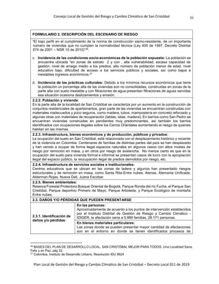 Consejo Local de Gestión del Riesgo y Cambio Climático de San Cristóbal
Plan Local de Gestión del Riesgo y Cambio Climático de San Cristóbal – Decreto Local 011 de 2019
36
FORMULARIO 2. DESCRIPCIÓN DEL ESCENARIO DE RIESGO
“El bajo perfil en el cumplimiento de la norma de construcción sismo-resistente, de un importante
número de viviendas que no cumplen la normatividad técnica (Ley 400 de 1997, Decreto Distrital
074 de 2001 – NSR 10 de 2010)”26.
c. Incidencia de las condiciones socio-económicas de la población expuesta: La población se
encuentra ubicada “en zonas de estrato 2 y con , alta vulnerabilidad, escasa capacidad de
gestión, nivel de arraigo medio a los predios, alto número de población menor de edad, nivel
educativo bajo, dificultad de acceso a los servicios públicos y sociales, así como bajos e
inestables ingresos económicos.27
d. Incidencia de las prácticas culturales: Debido a los mínimos recursos económicos que tiene
la población un porcentaje alta de las viviendas son no consolidadas, construidas en zonas de la
parte alta con suelo inestable y con filtraciones de agua presentan filtraciones de aguas servidas
esa situación ocasiona deslizamientos y erosión.
2.2.2. Población y vivienda:
En la parte alta de la localidad de San Cristóbal se caracteriza por un aumento en la construcción de
conjuntos residenciales de apartamentos, gran parte de las viviendas se encuentran construidas con
materiales inadecuados y poco seguros, como madera, tubos, mampostería en concreto reforzado y
algunas otras con materiales de recuperación (tablas, latas. madera); En barrios como San Pedro se
encuentran viviendas construidas en pendientes muy predominantes, así también los barrios
identificados con ocupaciones ilegales sobre los Cerros Orientales aumentando el riesgo de quienes
habitan en las mismas.
2.2.3. Infraestructura, bienes económicos y de producción, públicos y privados:
La ocupación del suelo en San Cristóbal, está relacionada con el desplazamiento histórico y reciente
de la violencia en Colombia. Centenares de familias de distintas partes del país se han desplazado
y han venido a ocupar de forma ilegal espacios naturales en algunos casos con altos niveles de
riesgo por remoción en masa, y en otros por riesgo de avalancha. No menos cierto es que en la
ocupación del suelo para vivienda formal e informal se presentan casos de lucro con la apropiación
ilegal del espacio público, la reocupación ilegal de predios demolidos por riesgo, etc.
2.2.4. Infraestructura de servicios sociales e institucionales:
Centros educativos que se ubican en las zonas de ladera y algunos han presentado riesgos
estructurales y de remoción en masa, como Santa Rita-Entre nubes, Atenas, Alemania Unificada,
Alderman Rojas, Nueva Deli, Juana Escobar.
2.2.5. Bienes ambientales:
Reserva Forestal Protectora Bosque Oriental de Bogotá, Parque Ronda del río Fucha, el Parque San
Cristóbal, Parque deportivo Primero de Mayo, Parque Arboleda, y Parque Ecológico de montaña
Entre nubes.
2.3. DAÑOS Y/O PÉRDIDAS QUE PUEDEN PRESENTARSE
2.3.1. Identificación de
daños y/o pérdidas:
En las personas:
Aproximadamente de acuerdo a los puntos de intervención establecidos
por el Instituto Distrital de Gestión de Riesgo y Cambio Climático -
IDIGER, la afectación seria a 5.889 familias, 28.171 personas.
En bienes materiales particulares:
Las zonas donde se pueden presentar mayor cantidad de afectaciones
son en el entorno en donde se tienen identificados procesos de
26
BASES DEL PLAN DE DESARROLLO LOCAL. SAN CRISTÓBAL MEJOR PARA TODOS, Una Localidad Sana,
Feliz y en Paz, pág 32.
27
Colombia, Instituto de Desarrollo Urbano, Resolución IDU 8924
 
