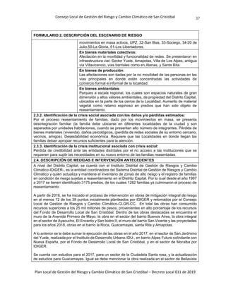 Consejo Local de Gestión del Riesgo y Cambio Climático de San Cristóbal
Plan Local de Gestión del Riesgo y Cambio Climático de San Cristóbal – Decreto Local 011 de 2019
37
FORMULARIO 2. DESCRIPCIÓN DEL ESCENARIO DE RIESGO
movimientos en masa activos, UPZ, 32-San Blas, 33-Sociego, 34-20 de
Julio,50-La Gloria, 51-Los Libertadores.
En bienes materiales colectivos:
Afectación en la movilidad y funcionalidad de redes. Se presentaron en
infraestructura vial: Sector Yuste, Amapolas, Villa de Los Alpes, antigua
vía Villavicencio, vías barriales como en Atenas, y Santa Rita.
En bienes de producción:
Las afectaciones son dadas por la no movilidad de las personas en las
vías principales en donde están concentradas las actividades de
comercio formal e informal de la localidad.
En bienes ambientales:
Parques a escala regional, los cuales son espacios naturales de gran
dimensión y altos valores ambientales, de propiedad del Distrito Capital,
ubicados en la parte de los cerros de la Localidad. Aumento de material
vegetal como retamo espinoso en predios que han sido objeto de
reasentamiento.
2.3.2. Identificación de la crisis social asociada con los daños y/o pérdidas estimados:
Por el proceso reasentamiento de familias, dado por los movimientos en masa, se presenta
desintegración familiar (la familia debe ubicarse en diferentes localidades de la ciudad y son
separados por unidades habitaciones, cuando se presentan alto número de integrantes. Pérdida de
bienes materiales (vivienda). daños psicológicos, (perdida de redes sociales de su entorno cercano,
vecinos, amigos). Desestabilidad económica. Requiere que las Localidades en donde llegan las
familias deban apropiar recursos suficientes para la atención.
2.3.3. Identificación de la crisis institucional asociada con crisis social:
Pérdida de credibilidad ante las entidades distritales por el no acceso a las instituciones que se
requieren para suplir las necesidades en su nuevo entorno de las familias reasentadas.
2.4. DESCRIPCIÓN DE MEDIDAS E INTERVENCIÓN ANTECEDENTES
A nivel del Distrito Capital, se cuenta con el Instituto Distrital de Gestión de Riesgos y Cambio
Climático-IDIGER-, es la entidad coordinadora del Sistema Distrital de Gestión de Riesgos y Cambio
Climático y quién actualiza y mantiene el inventario de zonas de alto riesgo y el registro de familias
en condición de riesgo sujetas a reasentamiento en el Distrito Capital. Por lo cual desde el año 1997
a 2017 se tienen identificado 3175 predios, de los cuales 1282 familias ya culminaron el proceso de
reasentamiento.
A partir de 2016, se ha iniciado el proceso de intervención en obras de mitigación integral de riesgo
en al menos 12 de los 38 puntos inicialmente planteados por IDIGER y retomados por el Consejo
Local de Gestión de Riesgos y Cambio Climático-CLGR-CC. En total las obras han consumido
recursos superiores a los 25 mil millones de pesos, provenientes en alto porcentaje de los recursos
del Fondo de Desarrollo Local de San Cristóbal. Dentro de las obras destacadas se encuentra el
muro de la Avenida Primero de Mayo; la obra en el sector del barrio Buenos Aires, la obra integral
en el sector de Ayacucho, El Encanto y San Isidro II; el muro del barrio San Vicente y las proyectadas
para los años 2018, obras en el barrio la Roca, Guacamayas, santa Rita y Amapolas.
A lo anterior se le debe sumar la ejecución de las obras en el año 2017, en el sector de San Jerónimo
del Yuste, realizada por el Instituto de Desarrollo Urbano-IDU-, en barrio Alpes Futuro colindante con
Nueva España, por el Fondo de Desarrollo Local de San Cristóbal, y en el sector de Moralba por
IDIGER.
Se cuenta con estudios para el 2017, para un sector de la Ciudadela Santa rosa, y la actualización
de estudios para Guacamayas. Igual se debe mencionar la obra realizada en el sector de Bellavista
 