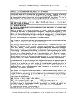 Consejo Local de Gestión del Riesgo y Cambio Climático de San Cristóbal
Plan Local de Gestión del Riesgo y Cambio Climático de San Cristóbal – Decreto Local 011 de 2019
38
FORMULARIO 2. DESCRIPCIÓN DEL ESCENARIO DE RIESGO
I y las obras de recuperación integral en el sector de Corinto, Triangulo y Manantial, con acciones
complementarias por el convenio entre el Jardín Botánico de Bogotá y FONDIGER. En general todo
el proceso de intervención reciente con el Convenio interadministrativo entre IDIGER y el Fondo de
Desarrollo Local, para la adecuación de predios que fueron objeto de reasentamiento.
FORMULARIO 3. ANÁLISIS A FUTURO E IDENTIFICACIÓN DE MEDIDAS DE INTERVENCIÓN
DEL ESCENARIO DE RIESGO
3.1. ANÁLISIS A FUTURO
a) Interacción entre amenaza y vulnerabilidad, como están relacionadas en el escenario por
Movimientos en Masa:
Según la topografía del terreno que combina una parte plana a ligeramente ondulada ubicada al
occidente de la localidad, en proximidad a la Avenida Darío Echandía o Avenida Carrera 10, y otra
parte inclinada a muy inclinada localizada en los Cerros Orientales (Reserva Forestal Nacional
Protectora Bosque Oriental de Bogotá) y su piedemonte, la infraestructura y demás elementos
expuesto por su condición de ladera pueden aumentar la vulnerabilidad de las personas asentada,
así como la redes de acueducto, alcantarillado, energía y gas natural.
Las acciones de reducción del riesgo son indispensables para optimizar y mantener adecamente la
infraestructura existente, que disminuya los factores de riesgos.
Las principales estrategias previstas en el (Plan de Desarrollo Local San Cristóbal Mejor para Todos
2017-2020", Programa de Familias protegidas y adaptadas al cambio climático. Proyecto Estratégico
Local. Busca prevenir y contener el riesgo de pérdida de vidas humanas, afectaciones ambientales
y económicas, asociadas a eventos de origen natural o social, reduciendo el nivel de vulnerabilidad
de las familias a través de acciones educativas, promocionales y de acompañamiento que generen
un cambio de comportamiento y mayor compromiso con la preservación y cuidado del medio
ambiente, la no ocupación ilegal del territorio y la generación de una cultura ambiental sostenible y
participativa. Implica también la gestión ante la institucionalidad distrital o nacional para coordinar,
articular y aunar esfuerzos en la recuperación y preservación de los elementos de la estructura
ecológica principal en el territorio generando con ello una mayor adaptación al cambio climático.
Consecuentemente, el Fondo de Desarrollo de la Alcaldía de San Cristóbal, en la actualidad está en
la formulación de proyectos de inversión para contribuir a la protección y adaptación al cambio
climático de las familias de la localidad, a partir de la implementación de obras y acciones de
mitigación y prevención de riesgos con un enfoque integral, con énfasis en los cerros orientales y en
aquellos espacios físicos catalogados de alto riesgo o generación de conflictividad, bien por la
comunidad o por entidades competentes.
Así también, hay coordinación y articulación entre la Caja de Vivienda Popular, el IDIGER y la
Alcaldía Local, con el fin de continuar eficientemente con el proceso de reasentamiento para las
familias en riesgo; la demolición de los predios y la Alcaldía está comprometido con recurso humano,
vehículos y maquinaria), con el fin de re naturalizar, y revegetalizar, predios en donde las familias
fueron objeto de reasentamiento.
3.2. MEDIDAS DE CONOCIMIENTO DEL RIESGO
3.2.1. Estudios de análisis del riesgo: 3.2.2. Sistemas de monitoreo:
a) Elaborar el diseño detallado de obras de
mitigación de riesgo por movimientos en masa en
la Urbanización Ciudadela Santa Rosa.
b) Elaboración de estudios y diseños para la
ejecución de obras de mitigación en los barrios
a) Identificar, monitorear y realizar el
seguimiento de puntos de riesgo por
movimientos en masa en el CLGRCC.
 