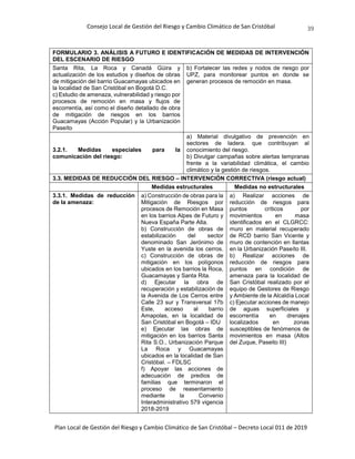 Consejo Local de Gestión del Riesgo y Cambio Climático de San Cristóbal
Plan Local de Gestión del Riesgo y Cambio Climático de San Cristóbal – Decreto Local 011 de 2019
39
FORMULARIO 3. ANÁLISIS A FUTURO E IDENTIFICACIÓN DE MEDIDAS DE INTERVENCIÓN
DEL ESCENARIO DE RIESGO
Santa Rita, La Roca y Canadá Güira y
actualización de los estudios y diseños de obras
de mitigación del barrio Guacamayas ubicados en
la localidad de San Cristóbal en Bogotá D.C.
c) Estudio de amenaza, vulnerabilidad y riesgo por
procesos de remoción en masa y flujos de
escorrentía, así como el diseño detallado de obra
de mitigación de riesgos en los barrios
Guacamayas (Acción Popular) y la Urbanización
Paseíto
b) Fortalecer las redes y nodos de riesgo por
UPZ, para monitorear puntos en donde se
generan procesos de remoción en masa.
3.2.1. Medidas especiales para la
comunicación del riesgo:
a) Material divulgativo de prevención en
sectores de ladera. que contribuyan al
conocimiento del riesgo.
b) Divulgar campañas sobre alertas tempranas
frente a la variabilidad climática, el cambio
climático y la gestión de riesgos.
3.3. MEDIDAS DE REDUCCIÓN DEL RIESGO – INTERVENCIÓN CORRECTIVA (riesgo actual)
Medidas estructurales Medidas no estructurales
3.3.1. Medidas de reducción
de la amenaza:
a) Construcción de obras para la
Mitigación de Riesgos por
procesos de Remoción en Masa
en los barrios Alpes de Futuro y
Nueva España Parte Alta.
b) Construcción de obras de
estabilización del sector
denominado San Jerónimo de
Yuste en la avenida los cerros.
c) Construcción de obras de
mitigación en los polígonos
ubicados en los barrios la Roca,
Guacamayas y Santa Rita.
d) Ejecutar la obra de
recuperación y estabilización de
la Avenida de Los Cerros entre
Calle 23 sur y Transversal 17b
Este, acceso al barrio
Amapolas, en la localidad de
San Cristóbal en Bogotá – IDU
e) Ejecutar las obras de
mitigación en los barrios Santa
Rita S.O., Urbanización Parque
La Roca y Guacamayas
ubicados en la localidad de San
Cristóbal. – FDLSC
f) Apoyar las acciones de
adecuación de predios de
familias que terminaron el
proceso de reasentamiento
mediante la Convenio
Interadministrativo 579 vigencia
2018-2019
a) Realizar acciones de
reducción de riesgos para
puntos críticos por
movimientos en masa
identificados en el CLGRCC:
muro en material recuperado
de RCD barrio San Vicente y
muro de contención en llantas
en la Urbanización Paseíto III.
b) Realizar acciones de
reducción de riesgos para
puntos en condición de
amenaza para la localidad de
San Cristóbal realizado por el
equipo de Gestores de Riesgo
y Ambiente de la Alcaldía Local
c) Ejecutar acciones de manejo
de aguas superficiales y
escorrentía en drenajes
localizados en zonas
susceptibles de fenómenos de
movimientos en masa (Altos
del Zuque, Paseito III)
 