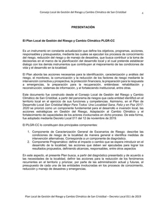 Consejo Local de Gestión del Riesgo y Cambio Climático de San Cristóbal
Plan Local de Gestión del Riesgo y Cambio Climático de San Cristóbal – Decreto Local 011 de 2019
4
PRESENTACIÓN
El Plan Local de Gestión del Riesgo y Cambio Climático PLGR-CC
Es un instrumento en constante actualización que define los objetivos, programas, acciones,
responsables y presupuestos, mediante las cuales se ejecutan los procesos de conocimiento
del riesgo, reducción del riesgo y de manejo de desastres, que busca contribuir a la toma de
decisiones en el marco de la planificación del desarrollo local y el cual pretende establecer
dialogo con los demás instrumentos que contribuyen al mejoramiento de las condiciones de
vida y el desarrollo en la localidad.
El Plan aborda las acciones necesarias para la identificación, caracterización y análisis del
riesgo, el monitoreo, la comunicación y la reducción de los factores de riesgo mediante la
intervención correctiva y prospectiva, la protección financiera, la preparación para la respuesta
a emergencias, la preparación para la recuperación, entiéndase: rehabilitación y
reconstrucción; sistemas de información, y el fortaleciendo institucional, entre otras.
Este documento fue construido desde el Consejo Local de Gestión del Riesgo y Cambio
Climático de San Cristóbal, a partir del panorama de riesgos que cada entidad identificó en el
territorio local en el ejercicio de sus funciones y competencias. Asimismo, en el Plan de
Desarrollo Local San Cristóbal Mejor Para Todos: Una Localidad Sana, Feliz y en Paz 2017-
2020 se priorizó como un componente fundamental para el desarrollo e inversión local, las
acciones estratégicas en Gestión del Riesgo, Adaptación al Cambio Climático y el
fortalecimiento de capacidades de los actores involucrados en dicho proceso. De esta forma,
fue adoptado mediante Decreto Local 011 del 12 de noviembre de 2019.
El PLGR-CC lo constituyen dos principales componentes:
1. Componente de Caracterización General de Escenarios de Riesgo: describe las
condiciones de riesgo de la localidad de manera general e identifica medidas de
intervención alternativas. Corresponde a un componente de diagnóstico.
2. Componente Programático: define el impacto o cambio que se espera introducir en el
desarrollo de la localidad, las acciones que deben ser ejecutadas para lograr los
resultados propuestos, definiendo alcances, responsables, entre otros aspectos
En este aspecto, el presente Plan busca, a partir del diagnóstico presentado y de acuerdo a
las necesidades de la localidad, definir las acciones para la reducción de los fenómenos
recurrentes en el territorio y priorizar, por parte de las administración actual y futuras, el
presupuesto de cada una de las entidades involucradas en los procesos de conocimiento,
reducción y manejo de desastres y emergencias.
 