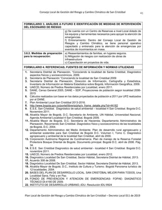 Consejo Local de Gestión del Riesgo y Cambio Climático de San Cristóbal
Plan Local de Gestión del Riesgo y Cambio Climático de San Cristóbal – Decreto Local 011 de 2019
41
FORMULARIO 3. ANÁLISIS A FUTURO E IDENTIFICACIÓN DE MEDIDAS DE INTERVENCIÓN
DEL ESCENARIO DE RIESGO
g) Se cuenta con un Centro de Reservas a nivel Local dotado de
los equipos y herramientas necesarios para apoyar la atención de
emergencias.
f) Entrenamiento: Dentro del Consejo Local de Gestión de
Riesgos y Cambio Climático, se tiene personal operativo
capacitado y entrenado para la atención de emergencias por
eventos de movimientos en masa.
3.6.2. Medidas de preparación
para la recuperación:
a) Reasentamientos de familias, en lugares seguros.
b) Mitigación de riesgos con realización de obras de
infraestructura
c) Capacitación en proyectos de vida.
FORMULARIO 4. REFERENCIAS, FUENTES DE INFORMACIÓN Y NORMAS UTILIZADAS
1. Secretaría Distrital de Planeación, “Conociendo la localidad de Santa Cristóbal, Diagnóstico
aspectos físicos y socioeconómicos, 2009.
2. Secretaría de Planeación “Conociendo la localidad de San Cristóbal 2009
3. Secretaría Distrital de Planeación, Dirección de Información, Cartografía y Estadística,
Inventario de Información en Materia Estadística sobre Bogotá, Información Geográfica, 2009.
4. UAECD, Número de Predios Residenciales por Localidad, enero 2011.
5. DANE, Censo General 2005, DANE – SDP, Proyecciones de población según localidad 2006-
2015
6. Cálculos realizados con base en los datos proyectados de población a 2011 por UPZ realizados
por el DANE.
7. Plan Ambiental Local San Cristóbal 2013-2016.
8. http://www.bogota.gov.co/portel/libreria/php/x_frame_detalle.php?id=44182
9. E.S.E. San Cristóbal. Diagnóstico de salud ambiental – localidad 4 San Cristóbal. Bogota D.C.
Noviembre 2011.
10. Alcaldía Mayor de Bogotá, D.C; Secretaría de Ambiente, UN Hábitat, Universidad Nacional;
Agenda Ambiental Localidad 4 San Cristóbal, Bogotá 2009.
11. Alcaldía Mayor de Bogotá, D.C; Secretaría de Hacienda; Departamento Administrativo de
Planeación. Recorriendo San Cristóbal. Diagnóstico físico y socioeconómico de las localidades
de Bogotá, D.C. 2004.
12. Departamento Administrativo del Medio Ambiente. Plan de desarrollo rural agropecuario y
ambiental sostenible para San Cristóbal de Bogotá D.C. Volumen I, Tomo C. Diagnóstico
agropecuario y ambiental de la localidad San Cristóbal, abril de 2000.
13. Corporación Autónoma Regional de Cundinamarca. Plan de manejo de la Reserva Forestal
Protectora Bosque Oriental de Bogotá. Documento principal. Bogotá D.C. abril de 2006. Pág.
34.
14. E.S.E. San Cristóbal Diagnostico de salud ambiental - localidad 4 San Cristóbal. Bogotá D.C.
noviembre 2011.
15. UAECD, Número de Predios Residenciales por Localidad, enero 2012.
16. Diagnostico Localidad De San Cristóbal, Sector Hábitat, Secretaria Distrital de Hábitat, 2013.
17. Acuerdo 308 de 2008.
18. Diagnóstico Localidad De San Cristóbal, Sector Hábitat, Secretaria Distrital de Hábitat, 2013.
19. Alcaldía Mayor de Bogotá, D.C., Instituto de Cultura y Turismo. Bogotá Panorama turístico de
12 localidades, 2004.
20. BASES DEL PLAN DE DESARROLLO LOCAL. SAN CRISTÓBAL MEJOR PARA TODOS, Una
Localidad Sana, Feliz y en Paz.
21. FONDO DE PREVENCION Y ATENCION DE EMERGENCIAS- FOPAE- DIAGNSTICO
TÉCNICO DI-4190 DE 2009.
22. INSTITUTO DE DESARROLLO URBANO,-IDU- Resolución IDU 8924
 