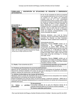 Consejo Local de Gestión del Riesgo y Cambio Climático de San Cristóbal
Plan Local de Gestión del Riesgo y Cambio Climático de San Cristóbal – Decreto Local 011 de 2019
43
FORMULARIO 1. DESCRIPCIÓN DE SITUACIONES DE DESASTRE O EMERGENCIA
ANTECEDENTES
SITUACIÓN No. 1
RÍO FUCHA
El día 18 de noviembre de 2013 se presentó
una avenida torrencial en el río Fucha, el cual
se localiza en una ladera con pendiente
variable, entre los 15° y 50°, consolidada
urbanísticamente hacia su parte media y baja,
en donde se localiza el desarrollo los Laureles
Sur Oriental, el barrio la Gran Colombia, el
barrio Montecarlo y el sector catastral San
Cristóbal Sur de la localidad de San Cristóbal;
además, hacia la parte alta de la ladera por
donde se localiza el rio Fucha se localizan
zonas de bosques correspondientes a los
cerros Orientales de Bogotá.
Sectores afectados: zona rural de Cerros
Orientales, barrios involucrados: Desarrollo los
Laureles Sur Oriental, La Gran Colombia,
Montecarlo, Sector catastral San Cristóbal Sur.
Antecedentes técnicos:
Diagnóstico Técnico DI-7027 emitido por la
Subdirección de Emergencias que
corresponde al evento SIRE 1927761 río
Fucha - San Cristóbal para la Carrera 19C Este
con Calle 9 Sur. Tv. 11 Bis Este con Calle 13
Sur. Carrera 8A Este con Calle 12 Sur. Carrera
6 Este con Calle 13 Sur. Calle 13 Sur No. 6-52
Este. Calle 13 Sur No. 6-34 Este. Tv. 1A Este
con Calle 12 Sur.
Diagnóstico Técnico DI-8441 emitido por la
Subdirección de Análisis de Riesgos y Efectos
de Cambio para la Calle 13 Sur entre Carrera
10c Este y Carrera 12 Este.
1.1. Fecha: 18 de noviembre de 2013 1.2. Fenómeno(s) asociado con la situación:
Avenida torrencial sobre el río Fucha.
1.3. Factores que favorecieron la ocurrencia del fenómeno:
Apertura de las compuertas de la represa administrada por la Empresa de Acueducto de Bogotá.
Intervención antrópica alrededor del cuerpo de agua por la descarga de material de construcción
(relleno), residuos de construcción y de demolición - RCD.
1.4. Actores involucrados en las causas del fenómeno:
Afectación sobre la ronda del nacimiento del río por la apertura de las compuertas de la represa
administrada por la Empresa de Acueducto de Bogotá.
Predios localizados en la zona de ronda y la zona de manejo y protección ambiental – ZMPA del río
Fucha que fueron afectados directamente por la avenida torrencial y el cambio del comportamiento
hidráulico del cauce.
1.5. Daños y pérdidas
presentadas:
En las personas:
Comunidad afectada de la zona de influencia directa de la
avenida torrencial sobre el río Fucha en el tramo evaluado.
En bienes materiales particulares:
 