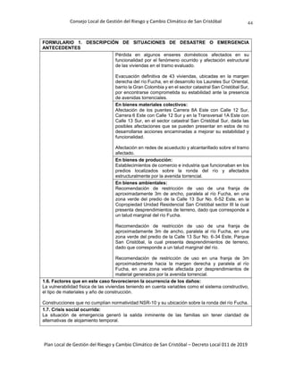 Consejo Local de Gestión del Riesgo y Cambio Climático de San Cristóbal
Plan Local de Gestión del Riesgo y Cambio Climático de San Cristóbal – Decreto Local 011 de 2019
44
FORMULARIO 1. DESCRIPCIÓN DE SITUACIONES DE DESASTRE O EMERGENCIA
ANTECEDENTES
Pérdida en algunos enseres domésticos afectados en su
funcionalidad por el fenómeno ocurrido y afectación estructural
de las viviendas en el tramo evaluado.
Evacuación definitiva de 43 viviendas, ubicadas en la margen
derecha del río Fucha, en el desarrollo los Laureles Sur Oriental,
barrio la Gran Colombia y en el sector catastral San Cristóbal Sur,
por encontrarse comprometida su estabilidad ante la presencia
de avenidas torrenciales.
En bienes materiales colectivos:
Afectación de los puentes Carrera 8A Este con Calle 12 Sur,
Carrera 6 Este con Calle 12 Sur y en la Transversal 1A Este con
Calle 13 Sur, en el sector catastral San Cristóbal Sur, dada las
posibles afectaciones que se pueden presentar en estos de no
desarrollarse acciones encaminadas a mejorar su estabilidad y
funcionalidad.
Afectación en redes de acueducto y alcantarillado sobre el tramo
afectado.
En bienes de producción:
Establecimientos de comercio e industria que funcionaban en los
predios localizados sobre la ronda del río y afectados
estructuralmente por la avenida torrencial.
En bienes ambientales:
Recomendación de restricción de uso de una franja de
aproximadamente 3m de ancho, paralela al río Fucha, en una
zona verde del predio de la Calle 13 Sur No. 6-52 Este, en la
Copropiedad Unidad Residencial San Cristóbal sector III la cual
presenta desprendimientos de terreno, dado que corresponde a
un talud marginal del río Fucha.
Recomendación de restricción de uso de una franja de
aproximadamente 3m de ancho, paralela al río Fucha, en una
zona verde del predio de la Calle 13 Sur No. 6-34 Este, Parque
San Cristóbal, la cual presenta desprendimientos de terreno,
dado que corresponde a un talud marginal del río.
Recomendación de restricción de uso en una franja de 3m
aproximadamente hacia la margen derecha y paralela al río
Fucha, en una zona verde afectada por desprendimientos de
material generados por la avenida torrencial.
1.6. Factores que en este caso favorecieron la ocurrencia de los daños:
La vulnerabilidad física de las viviendas teniendo en cuenta variables como el sistema constructivo,
el tipo de materiales y año de construcción.
Construcciones que no cumplían normatividad NSR-10 y su ubicación sobre la ronda del río Fucha.
1.7. Crisis social ocurrida:
La situación de emergencia generó la salida inminente de las familias sin tener claridad de
alternativas de alojamiento temporal.
 