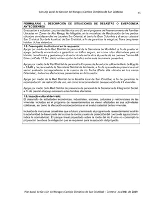 Consejo Local de Gestión del Riesgo y Cambio Climático de San Cristóbal
Plan Local de Gestión del Riesgo y Cambio Climático de San Cristóbal – Decreto Local 011 de 2019
45
FORMULARIO 1. DESCRIPCIÓN DE SITUACIONES DE DESASTRE O EMERGENCIA
ANTECEDENTES
Evacuación e inclusión con prioridad técnica uno (1) en el programa de Reasentamiento de Familias
Ubicadas en Zonas de Alto Riesgo No Mitigable, en la modalidad de Reubicación de los predios
ubicados en el desarrollo los Laureles Sur Oriental, el barrio la Gran Colombia y el sector catastral
San Cristóbal Sur de la localidad de San Cristóbal, a fin de garantizar la integridad física de quienes
habitan dichas viviendas.
1.8. Desempeño institucional en la respuesta:
Apoyo por medio de la Red Distrital de personal de la Secretaria de Movilidad, a fin de prestar el
apoyo pertinente encaminado a garantizar un tráfico seguro, así como rutas alternativas para el
tránsito de vehículos y peatones por el sector donde se localiza el puente de los puentes Carrera 8A
Este con Calle 12 Sur, dado la interrupción de trafico sobre este de manera preventiva.
Apoyo por medio de la Red Distrital de personal la Empresa de Acueducto y Alcantarillado de Bogotá
– EAAB y de personal de la Secretaria Distrital de Ambiente, a fin de que realicen presencia en el
sector evaluado correspondiente a la cuenca de río Fucha (Parte alta ubicada en los cerros
Orientales), dadas las afectaciones presentadas en dicho sector.
Apoyo por medio de la Red Distrital de la Alcaldía local de San Cristóbal, a fin de garantizar la
recomendación de restricción de uso, así como la recomendación de evacuación de 43 viviendas.
Apoyo por medio de la Red Distrital de presencia de personal de la Secretaría de Integración Social,
a fin de prestar el apoyo necesario a las familias afectadas.
1.9. Impacto cultural derivado:
El desarrollo de actividades económicas, industriales, sociales, culturales y residenciales de las
viviendas incluidas en el programa de reasentamientos se vieron afectadas en sus actividades
cotidianas, así como la afectación socioeconómica en el avaluó catastral de las viviendas.
Inclusión de manzanas catastrales que a futuro y terminado el programa de reasentamiento tendrán
la oportunidad de hacer parte de la zona de ronda y suelo de protección del cuerpo de agua como lo
indica la normatividad. El parque lineal proyectado sobre la ronda del río Fucha no contempló la
proyección de obras de mitigación que se requieren para la ejecución del proyecto.
 
