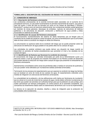Consejo Local de Gestión del Riesgo y Cambio Climático de San Cristóbal
Plan Local de Gestión del Riesgo y Cambio Climático de San Cristóbal – Decreto Local 011 de 2019
46
FORMULARIO 2. DESCRIPCIÓN DEL ESCENARIO DE RIESGO POR AVENIDA TORRENCIAL
2.1. CONDICIÓN DE AMENAZA
2.1.1. Descripción del fenómeno amenazante:
Las condiciones amenazantes de la avenida torrencial están asociadas con el aumento de la
precipitación de lluvia, la cual puede incrementarse en períodos típicamente de invierno, que para el
caso del centro y norte del país es bimodal con picos en los meses de Abril-Mayo y Octubre-
Noviembre28; aunque como se mencionó anteriormente, las inundaciones también puede generarse
por deshielo de zonas glaciares, descargas de embalses, rupturas de estructuras de defensa
(jarillones) o de estructuras de aducción, conducción y distribución de agua potable y fallas
funcionales en sistemas de drenaje.
2.1.2. Identificación de causas del fenómeno amenazante:
El funcionamiento insuficientemente del sistema de alerta tempranas que se tengan para el
monitoreo de los niveles de caudal en cuerpo de aguas, así como la sensibilización que la comunidad
debe de tener sobre la condición de riesgos en áreas de influencia.
La comunicación no oportuna sobre de la condición del riesgo que se puede presentar sobre las
estructuras de distribución de agua potable en las partes altas de los cuerpos de agua.
Las actividades de carácter antrópico que pueda derivar una situación de riesgo cuando se
desarrollan en periodos de fuertes precipitaciones que aumenten el nivel y los caudales de los
cuerpos de agua.
2.1.3. Identificación de factores que favorecen la condición de amenaza:
El conocimiento del riesgo por avenidas torrenciales por parte de la Administración Local y la
ejecución tardía o nula de proyectos de inversión formulados en los Planes Locales de Desarrollo
que puedan atender la reducción de riesgo sobre cuerpos de agua que presenten el antecedente del
fenómeno amenazante.
Asentamientos consolidados sobre zonas de pendientes altas a medias en cercanías de quebrada y
ríos que pueden verse afectados por inundaciones súbitas (avenidas torrenciales)
Terminación de los procesos de reasentamiento que aun exponen la condición de riesgo las familias
que se localizan en zona de ronda de los cuerpos de agua. El reasentamiento entendido como
medida de mitigación (no estructural) del fenómeno amenazante.
La vulnerabilidad de la población y de las edificaciones sufrir daños por fenómenos de inundación
que se ubican en la zona de ronda de los cuerpos de agua, donde deben enfrentar inundaciones de
tipo lento que pueden ser previstas con suficiente tiempo para que la población se auto proteja, pero
suelen permanecer por tiempos prolongados. El control policivo de la autoridad competente, que
conociendo los lineamientos dados sobre el ordenamiento del territorio aún no se ha implementado.
La demora en la ejecución de estudios, diseños y obras de mitigación para la protección de
comunidades ante inundaciones.
28
INSTITUTO DE HIDROLOGÍA, METEOROLOGÍA Y ESTUDIOS AMBIENTALES (IDEAM). Atlas Climatológico
de Colombia. Op. Cit., p. 23
 