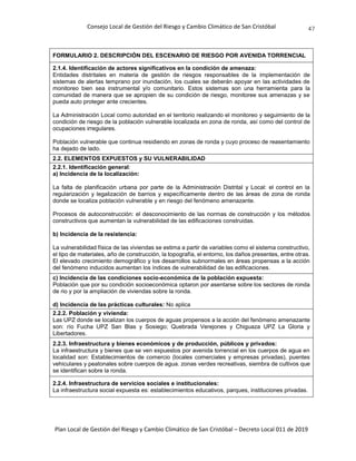 Consejo Local de Gestión del Riesgo y Cambio Climático de San Cristóbal
Plan Local de Gestión del Riesgo y Cambio Climático de San Cristóbal – Decreto Local 011 de 2019
47
FORMULARIO 2. DESCRIPCIÓN DEL ESCENARIO DE RIESGO POR AVENIDA TORRENCIAL
2.1.4. Identificación de actores significativos en la condición de amenaza:
Entidades distritales en materia de gestión de riesgos responsables de la implementación de
sistemas de alertas temprano por inundación, los cuales se deberán apoyar en las actividades de
monitoreo bien sea instrumental y/o comunitario. Estos sistemas son una herramienta para la
comunidad de manera que se apropien de su condición de riesgo, monitoree sus amenazas y se
pueda auto proteger ante crecientes.
La Administración Local como autoridad en el territorio realizando el monitoreo y seguimiento de la
condición de riesgo de la población vulnerable localizada en zona de ronda, así como del control de
ocupaciones irregulares.
Población vulnerable que continua residiendo en zonas de ronda y cuyo proceso de reasentamiento
ha dejado de lado.
2.2. ELEMENTOS EXPUESTOS y SU VULNERABILIDAD
2.2.1. Identificación general:
a) Incidencia de la localización:
La falta de planificación urbana por parte de la Administración Distrital y Local: el control en la
regularización y legalización de barrios y específicamente dentro de las áreas de zona de ronda
donde se localiza población vulnerable y en riesgo del fenómeno amenazante.
Procesos de autoconstrucción: el desconocimiento de las normas de construcción y los métodos
constructivos que aumentan la vulnerabilidad de las edificaciones construidas.
b) Incidencia de la resistencia:
La vulnerabilidad física de las viviendas se estima a partir de variables como el sistema constructivo,
el tipo de materiales, año de construcción, la topografía, el entorno, los daños presentes, entre otras.
El elevado crecimiento demográfico y los desarrollos subnormales en áreas propensas a la acción
del fenómeno inducidos aumentan los índices de vulnerabilidad de las edificaciones.
c) Incidencia de las condiciones socio-económica de la población expuesta:
Población que por su condición socioeconómica optaron por asentarse sobre los sectores de ronda
de rio y por la ampliación de viviendas sobre la ronda.
d) Incidencia de las prácticas culturales: No aplica
2.2.2. Población y vivienda:
Las UPZ donde se localizan los cuerpos de aguas propensos a la acción del fenómeno amenazante
son: río Fucha UPZ San Blas y Sosiego; Quebrada Verejones y Chiguaza UPZ La Gloria y
Libertadores.
2.2.3. Infraestructura y bienes económicos y de producción, públicos y privados:
La infraestructura y bienes que se ven expuestos por avenida torrencial en los cuerpos de agua en
localidad son: Establecimientos de comercio (locales comerciales y empresas privadas), puentes
vehiculares y peatonales sobre cuerpos de agua. zonas verdes recreativas, siembra de cultivos que
se identifican sobre la ronda.
2.2.4. Infraestructura de servicios sociales e institucionales:
La infraestructura social expuesta es: establecimientos educativos, parques, instituciones privadas.
 