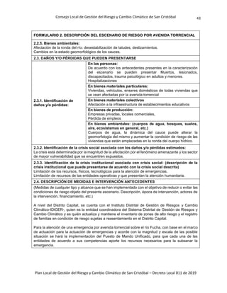 Consejo Local de Gestión del Riesgo y Cambio Climático de San Cristóbal
Plan Local de Gestión del Riesgo y Cambio Climático de San Cristóbal – Decreto Local 011 de 2019
48
FORMULARIO 2. DESCRIPCIÓN DEL ESCENARIO DE RIESGO POR AVENIDA TORRENCIAL
2.2.5. Bienes ambientales:
Afectación de la ronda del río: desestabilización de taludes, deslizamientos.
Cambios en la estado geomorfológico de los cauces.
2.3. DAÑOS Y/O PÉRDIDAS QUE PUEDEN PRESENTARSE
2.3.1. Identificación de
daños y/o pérdidas:
En las personas:
De acuerdo con los antecedentes presentes en la caracterización
del escenario se pueden presentar Muertos, lesionados,
discapacitados, trauma psicológico en adultos y menores.
Hospitalizaciones
En bienes materiales particulares:
Viviendas, vehículos, enseres domésticos de todas viviendas que
se vean afectadas por la avenida torrencial
En bienes materiales colectivos
Afectación a la infraestructura de establecimientos educativos
En bienes de producción:
Empresas privadas, locales comerciales,
Pérdida de empleos
En bienes ambientales: (cuerpos de agua, bosques, suelos,
aire, ecosistemas en general, etc.)
Cuerpos de agua, la dinámica del cauce puede alterar la
geomorfología del mismo y aumentar la condición de riesgo de las
viviendas que están emplazadas en la ronda del cuerpo hídrico.
2.3.2. Identificación de la crisis social asociada con los daños y/o pérdidas estimados:
La crisis está determinada por la magnitud de la afectación por el fenómeno amenazante y los sector
de mayor vulnerabilidad que se encuentren expuestos.
2.3.3. Identificación de la crisis institucional asociada con crisis social: (descripción de la
crisis institucional que puede presentarse de acuerdo con la crisis social descrita)
Limitación de los recursos, físicos, tecnológicos para la atención de emergencias.
Limitación de recursos de las entidades operativas y que presentan la atención humanitaria.
2.4. DESCRIPCIÓN DE MEDIDAS E INTERVENCIÓN ANTECEDENTES
(Medidas de cualquier tipo y alcance que se han implementado con el objetivo de reducir o evitar las
condiciones de riesgo objeto del presente escenario. Descripción, época de intervención, actores de
la intervención, financiamiento, etc.)
A nivel del Distrito Capital, se cuenta con el Instituto Distrital de Gestión de Riesgos y Cambio
Climático-IDIGER-, quien es la entidad coordinadora del Sistema Distrital de Gestión de Riesgos y
Cambio Climático y es quién actualiza y mantiene el inventario de zonas de alto riesgo y el registro
de familias en condición de riesgo sujetas a reasentamiento en el Distrito Capital.
Para la atención de una emergencia por avenida torrencial sobre el río Fucha, con base en el marco
de actuación para la actuación de emergencias y acorde con la magnitud y escala de las posible
situación se hará la implementación del Puesto de Mando Unificado, para que cada una de las
entidades de acuerdo a sus competencias aporte los recursos necesarios para la subsanar la
emergencia.
 