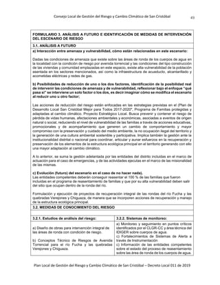 Consejo Local de Gestión del Riesgo y Cambio Climático de San Cristóbal
Plan Local de Gestión del Riesgo y Cambio Climático de San Cristóbal – Decreto Local 011 de 2019
49
FORMULARIO 3. ANÁLISIS A FUTURO E IDENTIFICACIÓN DE MEDIDAS DE INTERVENCIÓN
DEL ESCENARIO DE RIESGO
3.1. ANÁLISIS A FUTURO
a) Interacción entre amenaza y vulnerabilidad, cómo están relacionadas en este escenario:
Dadas las condiciones de amenaza que existe sobre las áreas de ronda de los cuerpos de agua en
la localidad con la condición de riesgo por avenida torrencial y las condiciones del tipo construcción
de las viviendas y comunidad emplazadas en este espacio, existe alta vulnerabilidad de la población
asentada en los sectores mencionados, así como la infraestructura de acueducto, alcantarillado y
acometidas eléctricas y redes de gas.
b) Posibilidades de reducción de uno o los dos factores, identificación de la posibilidad real
de intervenir las condiciones de amenaza y de vulnerabilidad, reflexionar bajo el enfoque “qué
pasa si” se interviene un solo factor o los dos, es decir imaginar cómo se modifica el escenario
al reducir uno u otro factor;
Las acciones de reducción del riesgo están enfocadas en las estrategias previstas en el (Plan de
Desarrollo Local San Cristóbal Mejor para Todos 2017-2020", Programa de Familias protegidas y
adaptadas al cambio climático. Proyecto Estratégico Local. Busca prevenir y contener el riesgo de
pérdida de vidas humanas, afectaciones ambientales y económicas, asociadas a eventos de origen
natural o social, reduciendo el nivel de vulnerabilidad de las familias a través de acciones educativas,
promocionales y de acompañamiento que generen un cambio de comportamiento y mayor
compromiso con la preservación y cuidado del medio ambiente, la no ocupación ilegal del territorio y
la generación de una cultura ambiental sostenible y participativa. Implica también la gestión ante la
institucionalidad distrital o nacional para coordinar, articular y aunar esfuerzos en la recuperación y
preservación de los elementos de la estructura ecológica principal en el territorio generando con ello
una mayor adaptación al cambio climático.
A lo anterior, se suma la gestión adelantada por las entidades del distrito incluidas en el marco de
actuación para el caso de emergencias, y de las actividades ejecutas en el marco de las misionalidad
de las mismas.
c) Evolución (futuro) del escenario en el caso de no hacer nada).
Las entidades competentes deberán conseguir reasentar el 100 % de las familias que fueron
incluidas en el programa de reasentamiento de familias y que por su alta vulnerabilidad deben salir
del sitio que ocupan dentro de la ronda del río.
Formulación y ejecución de proyectos de recuperación integral de las rondas del río Fucha y las
quebradas Verejones y Chiguaza, de manera que se incorporen acciones de recuperación y manejo
de la estructura ecológica principal.
3.2. MEDIDAS DE CONOCIMIENTO DEL RIESGO
3.2.1. Estudios de análisis del riesgo: 3.2.2. Sistemas de monitoreo:
a) Diseño de obras para intervención integral de
las áreas de ronda con condición de riesgo.
b) Conceptos Técnico de Riesgos de Avenida
Torrencial para el río Fucha y las quebradas
Verejones y Chiguaza.
a) Monitoreo y seguimiento en puntos críticos
identificados por el CLGR-CC y área técnica del
IDIGER sobre cuerpos de agua.
c) Fortalecimientos de Sistemas de Alerta a
través de Instrumentación
c) Información de las entidades competentes
sobre el estado del proceso de reasentamiento
sobre las área de ronda de los cuerpos de agua.
 
