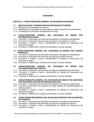 Consejo Local de Gestión del Riesgo y Cambio Climático de San Cristóbal
Plan Local de Gestión del Riesgo y Cambio Climático de San Cristóbal – Decreto Local 011 de 2019
5
CONTENIDO
CAPITULO 1. CARACTERIZACIÓN GENERAL DE ESCENARIOS DE RIESGO
1.1. IDENTIFICACIÓN Y PRIORIZACIÓN DE ESCENARIOS DE RIESGO
1.1.1. Descripción de la localidad y su entorno
1.1.2. Identificación de escenarios de riesgo según el criterio de fenómenos amenazantes
1.1.3. Consolidación y priorización de escenarios de riesgo
1.2. CARACTERIZACIÓN GENERAL DEL ESCENARIO DE RIESGO POR
MOVIMIENTOS EN MASA
1.2.1. Formulario 1. Descripción de situaciones de desastre o emergencia antecedentes
1.2.2. Formulario 2. Descripción del escenario de riesgo por movimientos en masa
1.2.3. Formulario 3. Análisis a futuro e identificación de medidas de intervención del
escenario de riesgo
1.2.4. Formulario 4. Referencias y fuentes de información y normas utilizadas
1.3. CARACTERIZACIÓN GENERAL DEL ESCENARIO DE RIESGO POR AVENIDA
TORRENCIAL
1.3.1. Formulario 1. Descripción de situaciones de desastre o emergencia antecedentes
1.3.2. Formulario 2. Descripción del escenario de riesgo por avenida torrencial
1.3.3. Formulario 3. Análisis a futuro e identificación de medidas de intervención del
escenario de riesgo.
1.3.4. Formulario 4. Referencias y fuentes de información y normas utilizadas
1.4. CARACTERIZACIÓN GENERAL DEL ESCENARIO DE RIESGO POR
AGLOMERACIONES DE PÚBLICO
1.4.1. Formulario 2. Descripción del escenario de riesgo por Aglomeraciones de Público.
1.4.2. Formulario 3. Análisis a futuro e identificación de medidas de intervención del
escenario de riesgo
1.4.3. Formulario 4. Referencias y fuentes de información y normas utilizadas
1.5. CARACTERIZACIÓN GENERAL DEL ESCENARIO DE RIESGO POR SANITARIO
POR DEFICIENTE GESTIÓN DE RESIDUOS SÓLIDOS
1.5.1. Formulario 1. Descripción de situaciones de desastre o emergencia antecedentes
1.5.2. Formulario 2. Descripción del escenario de riesgo sanitario por deficiente gestión de
residuos sólidos
1.5.3. Formulario 3. Análisis a futuro e identificación de medidas de intervención del
escenario de riesgo
1.5.4. Formulario 4. Referencias y fuentes de información y normas utilizadas
1.6. CARACTERIZACIÓN GENERAL DEL ESCENARIO DE RIESGO POR ACCIDENTES
DE TRÁNSITO
1.6.1. Formulario 1. Descripción de situaciones de desastre o emergencia antecedentes
1.6.2. Formulario 2. Descripción del escenario de riesgo por accidentes de tránsito
1.6.3. Formulario 3. Análisis a futuro e identificación de medidas de intervención del
escenario de riesgo
 