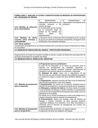 Consejo Local de Gestión del Riesgo y Cambio Climático de San Cristóbal
Plan Local de Gestión del Riesgo y Cambio Climático de San Cristóbal – Decreto Local 011 de 2019
51
FORMULARIO 3. ANÁLISIS A FUTURO E IDENTIFICACIÓN DE MEDIDAS DE INTERVENCIÓN
DEL ESCENARIO DE RIESGO
3.4.2. Medidas de reducción
de la vulnerabilidad:
a) Mantenimiento y
mejoramiento estructural de las
viviendas cercanas a los
cuerpos de agua.
b) Cumplimiento de las normas
por la ocupación ilegal de
predios de las familias que
fueron objeto de
reasentamiento.
a) Fortalecimiento de
capacidades comunitarias de la
población.
3.4.3. Medidas de efecto
conjunto sobre amenaza y
vulnerabilidad.
a. Monitoreo de las condiciones hidromorfológicas de los cuerpos
de aguas por parte de la autoridad competente y divulgación de la
información a las entidades distritales.
3.4.4. Otras medidas:
Incorporación de programas en los Planes de Desarrollo Local para promover la reducción de riesgos
en la localidad.
3.5. MEDIDAS DE REDUCCIÓN DEL RIESGO - PROTECCIÓN FINANCIERA
Aseguramiento de líneas de inversión incluidas en planes Locales de Desarrollo para ejecución de
acciones enmarcadas en la gestión del riesgo.
3.5. MEDIDAS PARA EL MANEJO DEL DESASTRE
3.5.1. Medidas de preparación
para la respuesta:
a) Preparación para la coordinación:
A partir de los estipulado en el marco de actuación para la
atención de emergencias, las entidades operativas y
administrativas deberán actualizar mediante capacitaciones la
orientación que permite mejorar su actuación y respuesta.
b) Sistemas de alerta: hacer uso y seguimiento de las
herramientas que actualmente disponen las entidades de gestión
en materia de riesgos y estado del clima (IDIGER, IDEAM, entre
otros)
c) Capacitación: disponer recursos del Plan Local de Desarrollo
para brindar capacitación a las comunidades.
d) Equipamiento: Se cuenta con la dotación necesaria para la
atención de emergencias y maquinaria amarilla de ser necesario.
e) Albergues y centros de reserva: Se tiene desde el Consejo
Local de Gestión de Riesgos y Cambio Climático, la identificación
y evaluación de los alojamientos temporales que pueden servir de
albergues en la localidad.
Se cuenta con un Centro de Reservas a nivel Local dotado de los
equipos necesarios para la atención de emergencias.
f) Entrenamiento: Dentro del Consejo Local de Gestión de
Riesgos y Cambio Climático, se tiene personal operativo
capacitado (Defensa Civil Colombia, Cruz Roja Colombiana) y
entrenado para la atención de emergencias por eventos por
avenida torrencial.
3.5.2. Medidas de preparación
para la recuperación:
a) Reasentamientos de familias, en lugares seguros.
b) Ejecución de obras de mitigación de riesgos.
 