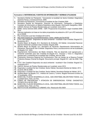 Consejo Local de Gestión del Riesgo y Cambio Climático de San Cristóbal
Plan Local de Gestión del Riesgo y Cambio Climático de San Cristóbal – Decreto Local 011 de 2019
52
Formulario 4. REFERENCIAS, FUENTES DE INFORMACIÓN Y NORMAS UTILIZADAS
1. Secretaría Distrital de Planeación, “Conociendo la localidad de Santa Cristóbal, Diagnóstico
aspectos físicos y socioeconómicos, 2009.
2. Secretaría de Planeación “Conociendo la localidad de San Cristóbal 2009
3. Secretaría Distrital de Planeación, Dirección de Información, Cartografía y Estadística,
Inventario de Información en Materia Estadística sobre Bogotá, Información Geográfica, 2009.
4. UAECD, Número de Predios Residenciales por Localidad, enero 2011.
5. DANE, Censo General 2005, DANE – SDP, Proyecciones de población según localidad 2006-
2015
6. Cálculos realizados con base en los datos proyectados de población a 2011 por UPZ realizados
por el DANE.
7. Plan Ambiental Local San Cristóbal 2013-2016.
8. http://www.bogota.gov.co/portel/libreria/php/x_frame_detalle.php?id=44182
9. E.S.E. San Cristóbal. Diagnóstico de salud ambiental – localidad 4 San Cristóbal. Bogota D.C.
Noviembre 2011.
10. Alcaldía Mayor de Bogotá, D.C; Secretaría de Ambiente, UN Hábitat, Universidad Nacional;
Agenda Ambiental Localidad 4 San Cristóbal, Bogotá 2009.
11. Alcaldía Mayor de Bogotá, D.C; Secretaría de Hacienda; Departamento Administrativo de
Planeación. Recorriendo San Cristóbal. Diagnóstico físico y socioeconómico de las localidades
de Bogotá, D.C. 2004.
12. Departamento Administrativo del Medio Ambiente. Plan de desarrollo rural agropecuario y
ambiental sostenible para San Cristóbal de Bogotá D.C. Volumen I, Tomo C. Diagnóstico
agropecuario y ambiental de la localidad San Cristóbal, abril de 2000.
13. Corporación Autónoma Regional de Cundinamarca. Plan de manejo de la Reserva Forestal
Protectora Bosque Oriental de Bogotá. Documento principal. Bogotá D.C. abril de 2006. Pág.
34.
14. E.S.E. San Cristóbal Diagnostico de salud ambiental - localidad 4 San Cristóbal. Bogotá D.C.
noviembre 2011.
15. UAECD, Número de Predios Residenciales por Localidad, enero 2012.
16. Diagnostico Localidad De San Cristóbal, Sector Hábitat, Secretaria Distrital de Hábitat, 2013.
17. Acuerdo 308 de 2008.
18. Diagnostico Localidad De San Cristóbal, Sector Hábitat, Secretaria Distrital de Hábitat, 2013.
19. Alcaldía Mayor de Bogotá, D.C., Instituto de Cultura y Turismo. Bogotá Panorama turístico de
12 localidades, 2004.
20. BASES DEL PLAN DE DESARROLLO LOCAL. SAN CRISTÓBAL MEJOR PARA TODOS, Una
Localidad Sana, Feliz y en Paz.
21. FONDO DE PREVENCION Y ATENCION DE EMERGENCIAS- FOPAE- DIAGNSTICO
TÉCNICO DI-4190 DE 2009.
22. BASES DEL PLAN DE DESARROLLO LOCAL. SAN CRISTÓBAL MEJOR PARA TODOS, Una
Localidad Sana, Feliz y en Paz.
23. INSTITUTO DE DESARROLLO URBANO,-IDU- Resolución IDU 8924
 