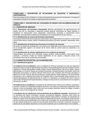 Consejo Local de Gestión del Riesgo y Cambio Climático de San Cristóbal
Plan Local de Gestión del Riesgo y Cambio Climático de San Cristóbal – Decreto Local 011 de 2019
54
FORMULARIO 1. DESCRIPCIÓN DE SITUACIONES DE DESASTRE O EMERGENCIA
ANTECEDENTES
Para la localidad de San Cristóbal no se tiene antecedentes de situaciones de desastre o emergencia
asociadas al escenario de riesgo por aglomeraciones de público.
FORMULARIO 2. DESCRIPCIÓN DEL ESCENARIO DE RIESGO POR AGLOMERACIONES DE
PÚBLICO
2.1. CONDICIÓN DE AMENAZA
2.1.1. Descripción del fenómeno amenazante: Eventos generadores de aglomeraciones de
público que por su naturaleza y desarrollo pueden generar condiciones de riesgo respecto a
incidentes no intencionales como estampidas, sobre-aforos, asonadas e intencionales como
atentados, incumplimiento a planes de contingencia o la no presentación de los mismos.
2.1.2. Identificación de causas del fenómeno amenazante:
Las causas de los fenómenos antrópicos relacionados con la aglomeración de público no intencional
son los sobre aforos, heridos, daños a infraestructura pública y privada, saboteos, estampidas, entre
otros.
2.1.3. Identificación de factores que favorecen la condición de amenaza:
No contar con planes de contingencia o no cumplir con lo estipulado en los mismos, desconocimiento
de la normatividad vigente o la omisión de la misma, falta de control sobre los asistentes a la
aglomeración.
2.1.4. Identificación de actores significativos en la condición de amenaza:
Organizadores del evento como empresas, grupos sociales, institucionalidad y comunidad cuyas
acciones u omisiones inciden de manera significativa en las causas y situación actual o de
incremento futuro de las condiciones de amenaza.
2.2. ELEMENTOS EXPUESTOS y SU VULNERABILIDAD
2.2.1. Identificación general:
a) Incidencia de la localización: para la localidad en términos generales se usan los siguientes
escenarios para eventos de aglomeración de público: Parque Metropolitano de San Cristóbal, Parque
Velódromo, Parque Metropolitano Gaitán Cortés, Parque Metropolitano Villa de los Alpes, Parque
Metropolitano La Victoria, Parque de montaña Entrenubes, Parques barriales y de bolsillo, Centro de
Desarrollo Comunitario La Victoria, Recinto Ferial 20 de Julio, Auditorio San Francisco de Sales e
Iglesia 20 de Julio. Para el caso de los parques, pueden generar riesgo respecto a las dimensiones
del parque y de la magnitud del evento en el espacio físico; incluso pueden darse eventos en vía
pública generadores de aglomeraciones en razón a la naturaleza y el impacto del mismo. Para el
caso de las infraestructuras especializadas, el riesgo es estructural en concordancia con la magnitud
del evento y el aforo.
b) Incidencia de la resistencia: la resistencia de infraestructura vertical como edificios, plazoletas,
canchas, cuentan con resistencia suficiente. Asimismo, se cuenta con elementos ocasionales como
tarimas, muros de escalada, sillas, entre otros que pueden presentar exceso de cargas y pueden
colapsar o por el mal montaje de las mismas.
c) Incidencia de las condiciones socio-económica de la población expuesta: dependiendo de
la naturaleza del evento (conciertos, carreras, procesiones religiosas, marchas, entre otros) se
genera un tipo de público, que puede ir desde tranquilo hasta eufórico o fanático. Es generador de
riesgo en cuanto el tipo de público puede afectar el desarrollo del mismo. Sin embargo, es de precisar
que los eventos que se desarrollan en la mayoría de la localidad son de naturaleza social y no son
de alto impacto teniendo en cuenta del uso del suelo del territorio (vivienda y comercio), aunque no
exenta de las actividades deportivas o de las artes escénicas que se pueden hacer en la localidad.
 