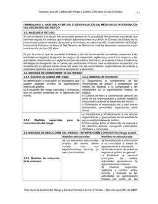 Consejo Local de Gestión del Riesgo y Cambio Climático de San Cristóbal
Plan Local de Gestión del Riesgo y Cambio Climático de San Cristóbal – Decreto Local 011 de 2019
57
FORMULARIO 3. ANÁLISIS A FUTURO E IDENTIFICACIÓN DE MEDIDAS DE INTERVENCIÓN
DEL ESCENARIO DE RIESGO
3.1. ANÁLISIS A FUTURO
Si bien el distrito y la nación han procurado generar en la actualidad herramientas normativas que
permiten regular los eventos que implican aglomeraciones de público, el Consejo de Estado se ha
pronunciado sobre el derecho de reunión y ha limitado, en caso concreto, la aplicabilidad del Código
Nacional de Policía en el título VI Del Derecho de Reunión el cual fue declarado inexequible y con
una duración de dos (02) años.
Es por lo anterior, que es menester fortalecer y dar las herramientas normativas necesarias a las
entidades encargadas de gestión de riesgo y de inspección, vigilancia y control con respecto a las
actividades relacionadas con aglomeraciones de público. Asimismo, es urgente a futuro fortalecer la
estrategia de divulgación de la norma, las condiciones mínimas para la realización de eventos y la
socialización en general sobre el uso del suelo con las comunidades, organizadores de eventos y
empresas logísticas para su efectiva apropiación y aplicación.
3.2. MEDIDAS DE CONOCIMIENTO DEL RIESGO
3.2.1. Estudios de análisis del riesgo: 3.2.2. Sistemas de monitoreo:
a) Identificación y evaluación de escenarios que
pueden albergar eventos de aglomeración
masiva de público.
b) Evaluación del riesgo naturales y antrópicos
que se pueden presentar en el desarrollo del
evento.
a) Seguimiento al cumplimiento de las
herramientas de gestión y preparación del
evento de acuerdo a la complejidad y las
condiciones de la aglomeración masiva de
público.
b) Control de aforo y coordinación general por
parte de los organizadores y actores logísticos
involucrados durante el desarrollo del evento.
c) Evaluación al organizador pre y post evento
(empresario, comunidad, organización entre
otros)
3.2.3. Medidas especiales para la
comunicación del riesgo:
a) Preparación y fortalecimiento a los actores
organizadores y generadores de los eventos de
aglomeración masiva de público.
b) Información sobre el desarrollo de eventos a
los distintos actores, incluyendo particulares,
distritales y nacionales.
3.3. MEDIDAS DE REDUCCIÓN DEL RIESGO – INTERVENCIÓN CORRECTIVA (riesgo actual)
Medidas estructurales Medidas no estructurales
3.3.1. Medidas de reducción
de la amenaza:
a) Los elementos estructurales
propios del evento deben
cumplir con sus
especificaciones técnicas de
uso y funcionalidad.
a) Sensibilización e información
a la comunidad a través de
asesoramiento y orientación.
b) Fortalecimiento de prácticas
seguras al público en general.
c) Fortalecer al personal
encargado de realizar
actividades generadoras de
aglomeraciones masivas.
d) Realizar inspección,
vigilancia y control; antes,
durante y después de las
actividades de aglomeración
masiva por parte de las
 