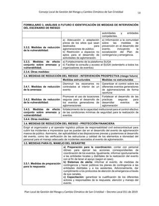 Consejo Local de Gestión del Riesgo y Cambio Climático de San Cristóbal
Plan Local de Gestión del Riesgo y Cambio Climático de San Cristóbal – Decreto Local 011 de 2019
58
FORMULARIO 3. ANÁLISIS A FUTURO E IDENTIFICACIÓN DE MEDIDAS DE INTERVENCIÓN
DEL ESCENARIO DE RIESGO
autoridades y entidades
competentes.
3.3.2. Medidas de reducción
de la vulnerabilidad:
a) Adecuación o adaptación
previa de los sitios que sean
destinados para
aglomeraciones de público.
b) Restricción a espacios no
aptos para el desarrollo de
actividades de aglomeración.
a) Información a la comunidad
sobre las medidas de
prevención en el desarrollo del
evento, incluyendo la
socialización del Plan de
contingencia y emergencia.
3.3.3. Medidas de efecto
conjunto sobre amenaza y
vulnerabilidad.
a) Fortalecimiento de la plataforma SUGA
b) Facilitar la consulta y acceso al SUGA (extenderlo a todos los
organizadores de eventos)
2.3.4. Otras medidas:
3.4. MEDIDAS DE REDUCCIÓN DEL RIESGO - INTERVENCIÓN PROSPECTIVA (riesgo futuro)
Medidas estructurales Medidas no estructurales
3.4.1. Medidas de reducción
de la amenaza:
Disminuir los escenarios no
controlados al interior de un
evento
Garantizar el control sobre los
diferentes eventos generadores
de aglomeraciones de forma
oportuna
3.4.2. Medidas de reducción
de la vulnerabilidad:
Promover el uso de locaciones
seguras para el desarrollo de
los eventos generadores de
aglomeraciones
Fortalecer el desarrollo de las
practicas seguras para
desarrollar eventos de
aglomeración
3.4.3. Medidas de efecto
conjunto sobre amenaza y
vulnerabilidad:
fortalecimiento de la capacidad institucional para el control efectivo
de las condiciones mínimas de seguridad para la realización de
eventos.
3.4.4. Otras medidas:
3.4. MEDIDAS DE REDUCCIÓN DEL RIESGO - PROTECCIÓN FINANCIERA
Exigir al organizador y al operador logístico pólizas de responsabilidad civil extracontractual para
cubrir los incidentes e imprevistos que se puedan dar en el desarrollo del evento de aglomeración
masiva de público. Asimismo, dar aplicabilidad a las disposiciones previas y posteriores al desarrollo
del evento, como las verificación de las estructuras y calidad de los elementos e idoneidad del
personal para el manejo adecuado de incidentes asociados al evento de aglomeración.
3.5. MEDIDAS PARA EL MANEJO DEL DESASTRE
3.5.1. Medidas de preparación
para la respuesta:
a) Preparación para la coordinación: contar con personal
idóneo para ejercer las acciones correspondientes de
coordinación de los eventos. Igualmente, informar oportunamente
a las entidades locales y distritales de la realización del evento
con el fin de tener el apoyo (según el caso).
b) Sistemas de alerta: informar el evento, de medidas de
contingencia y hacer públicos los planes de contingencia a las
entidades distritales y a los asistentes. Adicionalmente, dar
cumplimiento a los protocolos de atención de emergencia a través
de sus canales.
c) Capacitación: garantizar la cualificación de los diferentes
actores y responsables de la respuesta, atención y manejo del
evento.
 