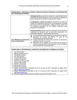 Consejo Local de Gestión del Riesgo y Cambio Climático de San Cristóbal
Plan Local de Gestión del Riesgo y Cambio Climático de San Cristóbal – Decreto Local 011 de 2019
59
FORMULARIO 3. ANÁLISIS A FUTURO E IDENTIFICACIÓN DE MEDIDAS DE INTERVENCIÓN
DEL ESCENARIO DE RIESGO
d) Equipamiento: garantizar la evaluación y disponibilidad de los
diferentes elementos ajustados a las normas que se establezcan
para el desarrollo de eventos de aglomeración masiva.
e) Albergues y centros de reserva: disponer de recursos que
puedan ser requeridos en atención en una emergencia o incidente
que pueda suplir las necesidades o mitigar el riesgo. Contar con
el inventario actualizado de los posibles escenarios para
alojamientos temporales.
f) Entrenamiento: generar espacios de práctica del conocimiento
cualificado del personal que se encuentra relacionado con
operadores logísticos y responsables de eventos.
2.5.2. Medidas de preparación
para la recuperación:
a) Tomar medidas en PMU respecto a la respuesta a incidentes.
b) Activación de Centros de Reserva en caso de las
infraestructuras privadas afectadas.
c) Fuerza disponible de Policía para acciones de inspección,
vigilancia y control en el punto.
d) Aplicación de las medidas de las dinámicas del evento a
través del sistema DOFA a fin de generar nuevas estrategias
para la prevención y la recuperación.
FORMULARIO 4. REFERENCIAS, FUENTES DE INFORMACIÓN Y NORMAS UTILIZADAS
1. Ley 1523 de 2012
2. Resolución 599 de 2014
3. Decreto 569 de 2013
4. Ley 1801 de 2016
5. Acuerdo 546 de 2013
6. Acuerdo 470 de 2011
7. Decreto Ley 1421 de 1993
8. Decreto 190 de 2004
9. Decreto 172 de 2014
10. Decreto 622 de 2016
11. Decreto 837 de 2018
12. Página SUGA-IDIGER, consultado el día 21 de julio de 2017, disponible en página Web:
http://www.sire.gov.co/suga
13. Página SIRE-IDIGER, consultado el día 21 de julio de 2017, disponible en página Web:
http://www.sire.gov.co/
14. Informe de aglomeración de público Alcaldía Local de San Cristóbal - 2015
 
