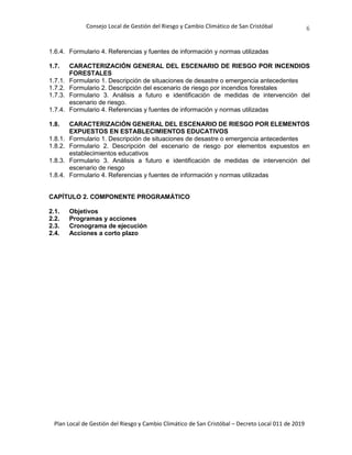 Consejo Local de Gestión del Riesgo y Cambio Climático de San Cristóbal
Plan Local de Gestión del Riesgo y Cambio Climático de San Cristóbal – Decreto Local 011 de 2019
6
1.6.4. Formulario 4. Referencias y fuentes de información y normas utilizadas
1.7. CARACTERIZACIÓN GENERAL DEL ESCENARIO DE RIESGO POR INCENDIOS
FORESTALES
1.7.1. Formulario 1. Descripción de situaciones de desastre o emergencia antecedentes
1.7.2. Formulario 2. Descripción del escenario de riesgo por incendios forestales
1.7.3. Formulario 3. Análisis a futuro e identificación de medidas de intervención del
escenario de riesgo.
1.7.4. Formulario 4. Referencias y fuentes de información y normas utilizadas
1.8. CARACTERIZACIÓN GENERAL DEL ESCENARIO DE RIESGO POR ELEMENTOS
EXPUESTOS EN ESTABLECIMIENTOS EDUCATIVOS
1.8.1. Formulario 1. Descripción de situaciones de desastre o emergencia antecedentes
1.8.2. Formulario 2. Descripción del escenario de riesgo por elementos expuestos en
establecimientos educativos
1.8.3. Formulario 3. Análisis a futuro e identificación de medidas de intervención del
escenario de riesgo
1.8.4. Formulario 4. Referencias y fuentes de información y normas utilizadas
CAPÍTULO 2. COMPONENTE PROGRAMÁTICO
2.1. Objetivos
2.2. Programas y acciones
2.3. Cronograma de ejecución
2.4. Acciones a corto plazo
 