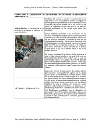 Consejo Local de Gestión del Riesgo y Cambio Climático de San Cristóbal
Plan Local de Gestión del Riesgo y Cambio Climático de San Cristóbal – Decreto Local 011 de 2019
61
FORMULARIO 1. DESCRIPCIÓN DE SITUACIONES DE DESASTRE O EMERGENCIA
ANTECEDENTES
SITUACIÓN No. 1: Declaratoria de la
emergencia ambiental y sanitaria por
parte del distrito.
Producto del cambio y puesta en marcha del nuevo
esquema de aseo para el Distrito Capital, se originó una
serie de protestas por parte de un grupo de empleados de
la empresa Aguas de Bogotá S.A. E.S.P, situación que
afectó la prestación normal del servicio de aseo en
algunas localidades de la ciudad, entre estas San
Cristóbal.
Dichas acciones generaron la no recolección de los
residuos sólidos generados por los ciudadanos y conllevó
al aumento de puntos críticos por disposición inadecuada
de los mismos, afectando la calidad de vida de los
habitantes de la localidad y del ambiente. A partir de esto,
la Alcaldía Mayor procedió a declarar mediante el Decreto
069 de 2018, la emergencia sanitaria y el estado de
prevención ambiental o alerta amarilla en el Distrito
Capital desde el día 01 de febrero hasta el día 12 de
febrero de 2018.
Se tuvo en cuenta el 12 de febrero, fecha a partir de la
cual se daba inicio a las labores por parte de la empresa
Promoambiental Distrito S.A. E.S.P; con la cual se
consideraba superar la situación anteriormente descrita,
pero una vez implementado dicho esquema no se logró
superar la emergencia presentada generado en torno a
las basuras y este persistió hasta finales del mes de
febrero.
Los puntos críticos de acumulación de residuos sólidos
por disposición inadecuada son lugares en el espacio
público donde se ve afectado el concepto de área limpia
de la zona urbana y estructura ecológica de la localidad
de San Cristóbal. En estos lugares puntuales llegan a
confluir arrojo de escombros clandestinamente, residuos
sólidos ordinarios, lodos provenientes de sumideros,
habitante de calle y vectores entre otros, los cuales
generan problemáticas ambientales a la localidad, a sus
habitantes y afectando la calidad de vida de los mismos.
1.1. Fecha: 01 de febrero de 2018
1.2. Fenómenos asociados con la situación: La
propagación de enfermedades asociadas a situaciones
tales como, propagación de vectores, contaminación de
cuerpos de agua, colmatación de sumideros, generación
de olores ofensivos.
 