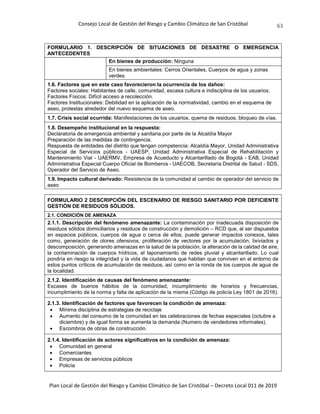 Consejo Local de Gestión del Riesgo y Cambio Climático de San Cristóbal
Plan Local de Gestión del Riesgo y Cambio Climático de San Cristóbal – Decreto Local 011 de 2019
63
FORMULARIO 1. DESCRIPCIÓN DE SITUACIONES DE DESASTRE O EMERGENCIA
ANTECEDENTES
En bienes de producción: Ninguna
En bienes ambientales: Cerros Orientales, Cuerpos de agua y zonas
verdes.
1.6. Factores que en este caso favorecieron la ocurrencia de los daños:
Factores sociales: Habitantes de calle, comunidad, escasa cultura e indisciplina de los usuarios.
Factores Físicos: Difícil acceso a recolección.
Factores Institucionales: Debilidad en la aplicación de la normatividad, cambio en el esquema de
aseo, protestas alrededor del nuevo esquema de aseo.
1.7. Crisis social ocurrida: Manifestaciones de los usuarios, quema de residuos, bloqueo de vías.
1.8. Desempeño institucional en la respuesta:
Declaratoria de emergencia ambiental y sanitaria por parte de la Alcaldía Mayor
Preparación de las medidas de contingencia.
Respuesta de entidades del distrito que tengan competencia: Alcaldía Mayor, Unidad Administrativa
Especial de Servicios públicos - UAESP, Unidad Administrativa Especial de Rehabilitación y
Mantenimiento Vial - UAERMV, Empresa de Acueducto y Alcantarillado de Bogotá - EAB, Unidad
Administrativa Especial Cuerpo Oficial de Bomberos - UAECOB, Secretaría Distrital de Salud - SDS,
Operador del Servicio de Aseo.
1.9. Impacto cultural derivado: Resistencia de la comunidad al cambio de operador del servicio de
aseo
FORMULARIO 2 DESCRIPCIÓN DEL ESCENARIO DE RIESGO SANITARIO POR DEFICIENTE
GESTIÓN DE RESIDUOS SÓLIDOS.
2.1. CONDICIÓN DE AMENAZA
2.1.1. Descripción del fenómeno amenazante: La contaminación por inadecuada disposición de
residuos sólidos domiciliarios y residuos de construcción y demolición – RCD que, al ser dispuestos
en espacios públicos, cuerpos de agua o cerca de ellos, puede generar impactos conexos, tales
como, generación de olores ofensivos, proliferación de vectores por la acumulación, lixiviados y
descomposición, generando amenazas en la salud de la población, la alteración de la calidad de aire,
la contaminación de cuerpos hídricos, el taponamiento de redes pluvial y alcantarillado. Lo cual
pondría en riesgo la integridad y la vida de ciudadanos que habitan que conviven en el entorno de
estos puntos críticos de acumulación de residuos, así como en la ronda de los cuerpos de agua de
la localidad.
2.1.2. Identificación de causas del fenómeno amenazante:
Escases de buenos hábitos de la comunidad, incumplimiento de horarios y frecuencias,
incumplimiento de la norma y falta de aplicación de la misma (Código de policía Ley 1801 de 2016).
2.1.3. Identificación de factores que favorecen la condición de amenaza:
 Mínima disciplina de estrategias de reciclaje
 Aumento del consumo de la comunidad en las celebraciones de fechas especiales (octubre a
diciembre) y de igual forma se aumenta la demanda (Numero de vendedores informales).
 Escombros de obras de construcción.
2.1.4. Identificación de actores significativos en la condición de amenaza:
 Comunidad en general
 Comerciantes
 Empresas de servicios públicos
 Policía
 