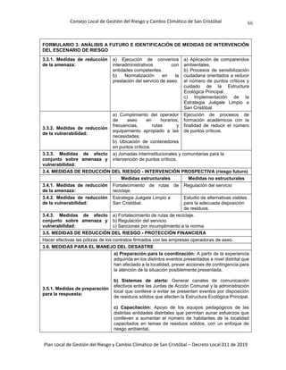 Consejo Local de Gestión del Riesgo y Cambio Climático de San Cristóbal
Plan Local de Gestión del Riesgo y Cambio Climático de San Cristóbal – Decreto Local 011 de 2019
66
FORMULARIO 3. ANÁLISIS A FUTURO E IDENTIFICACIÓN DE MEDIDAS DE INTERVENCIÓN
DEL ESCENARIO DE RIESGO
3.3.1. Medidas de reducción
de la amenaza:
a) Ejecución de convenios
interadministrativos con
entidades competentes.
b) Normalización en la
prestación del servicio de aseo.
a) Aplicación de comparendos
ambientales.
b) Procesos de sensibilización
ciudadana orientados a reducir
el número de puntos críticos y
cuidado de la Estructura
Ecológica Principal.
c) Implementación de la
Estrategia Juégale Limpio a
San Cristóbal.
3.3.2. Medidas de reducción
de la vulnerabilidad:
a) Cumplimiento del operador
de aseo en horarios,
frecuencias, rutas y
equipamiento apropiado a las
necesidades.
b) Ubicación de contenedores
en puntos críticos.
Ejecución de procesos de
formación académicos con la
finalidad de reducir el número
de puntos críticos.
3.3.3. Medidas de efecto
conjunto sobre amenaza y
vulnerabilidad:
a) Jornadas interinstitucionales y comunitarias para la
intervención de puntos críticos.
3.4. MEDIDAS DE REDUCCIÓN DEL RIESGO - INTERVENCIÓN PROSPECTIVA (riesgo futuro)
Medidas estructurales Medidas no estructurales
3.4.1. Medidas de reducción
de la amenaza:
Fortalecimiento de rutas de
reciclaje.
Regulación del servicio
3.4.2. Medidas de reducción
de la vulnerabilidad:
Estrategia Juégale Limpio a
San Cristóbal.
Estudio de alternativas viables
para la adecuada disposición
de residuos.
3.4.3. Medidas de efecto
conjunto sobre amenaza y
vulnerabilidad:
a) Fortalecimiento de rutas de reciclaje.
b) Regulación del servicio.
c) Sanciones por incumplimiento a la norma.
3.5. MEDIDAS DE REDUCCIÓN DEL RIESGO - PROTECCIÓN FINANCIERA
Hacer efectivas las pólizas de los contratos firmados con las empresas operadoras de aseo.
3.6. MEDIDAS PARA EL MANEJO DEL DESASTRE
3.5.1. Medidas de preparación
para la respuesta:
a) Preparación para la coordinación: A partir de la experiencia
adquirida en los distintos eventos presentados a nivel distrital que
han afectado a la localidad, prever acciones de contingencia para
la atención de la situación posiblemente presentada.
b) Sistemas de alerta: Generar canales de comunicación
efectivos entre las Juntas de Acción Comunal y la administración
local que conlleve a evitar se presenten eventos por disposición
de residuos sólidos que afecten la Estructura Ecológica Principal.
c) Capacitación: Apoyo de los equipos pedagógicos de las
distintas entidades distritales que permitan aunar esfuerzos que
conlleven a aumentar el número de habitantes de la localidad
capacitados en temas de residuos sólidos, con un enfoque de
riesgo ambiental.
 