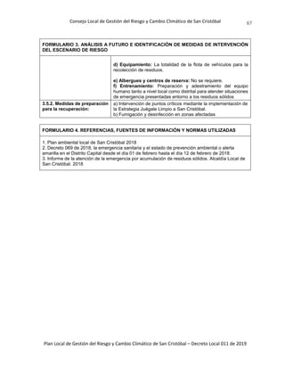 Consejo Local de Gestión del Riesgo y Cambio Climático de San Cristóbal
Plan Local de Gestión del Riesgo y Cambio Climático de San Cristóbal – Decreto Local 011 de 2019
67
FORMULARIO 3. ANÁLISIS A FUTURO E IDENTIFICACIÓN DE MEDIDAS DE INTERVENCIÓN
DEL ESCENARIO DE RIESGO
d) Equipamiento: La totalidad de la flota de vehículos para la
recolección de residuos.
e) Albergues y centros de reserva: No se requiere.
f) Entrenamiento: Preparación y adestramiento del equipo
humano tanto a nivel local como distrital para atender situaciones
de emergencia presentadas entorno a los residuos sólidos
3.5.2. Medidas de preparación
para la recuperación:
a) Intervención de puntos críticos mediante la implementación de
la Estrategia Juégale Limpio a San Cristóbal.
b) Fumigación y desinfección en zonas afectadas
FORMULARIO 4. REFERENCIAS, FUENTES DE INFORMACIÓN Y NORMAS UTILIZADAS
1. Plan ambiental local de San Cristóbal 2018
2. Decreto 069 de 2018, la emergencia sanitaria y el estado de prevención ambiental o alerta
amarilla en el Distrito Capital desde el día 01 de febrero hasta el día 12 de febrero de 2018.
3. Informe de la atención de la emergencia por acumulación de residuos sólidos. Alcaldía Local de
San Cristóbal. 2018
 