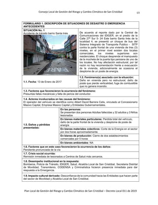 Consejo Local de Gestión del Riesgo y Cambio Climático de San Cristóbal
Plan Local de Gestión del Riesgo y Cambio Climático de San Cristóbal – Decreto Local 011 de 2019
69
FORMULARIO 1. DESCRIPCIÓN DE SITUACIONES DE DESASTRE O EMERGENCIA
ANTECEDENTES
SITUACIÓN No. 1
Accidente de tránsito barrio Santa Inés De acuerdo al reporte dado por la Central de
Comunicaciones del IDIGER, en el predio de la
Calle 27ª Sur 5- 24 Este barrio Santa Inés de la
localidad 4, se presentó un choque de bus del
Sistema Integrado de Transporte Publico - SITP
contra la parte frontal de una vivienda de tres (3)
niveles, en el primer nivel existen dos locales
comerciales, los niveles superiores son
residenciales. El choque desprende el mampuesto
de la mocheta de la puerta tipo persiana de uno de
los locales. No hay afectación estructural, por tal
razón no hay recomendación frente a evacuación
de la vivienda, adicionalmente se ocasiona el
desplome de un poste de energía.
1.1. Fecha: 13 de Enero de 2017
1.2. Fenómeno(s) asociado con la situación:
Daño en vivienda pero no estructural, daño de
poste que pierde verticalidad, fuga de combustible
que no genera incendio.
1.3. Factores que favorecieron la ocurrencia del fenómeno:
Presuntas fallas mecánicas y falta de pericia del conductor.
1.4. Actores involucrados en las causas del fenómeno:
El operador del vehículo se identifica como Albert David Barrera Celis, vinculado al Concesionario
Masivo Capital, Empresa Masivo Capital y Entidades Gubernamentales.
1.5. Daños y pérdidas
presentadas:
En las personas:
Se presentan dos personas Adultas fallecidas y 32 adultos y 3 Niños
lesionados
En bienes materiales particulares: Perdida total del vehículo,
daño de la parte frontal de la vivienda y desplome de poste de
energía
En bienes materiales colectivos: Corte de la Energía en el sector
por dos horas aproximadamente.
En bienes de producción: Cierre de dos establecimientos
comerciales por 5 horas
En bienes ambientales: NA
1.6. Factores que en este caso favorecieron la ocurrencia de los daños:
Pendiente pronunciada de la vía
1.7. Crisis social ocurrida:
Remisión inmediata de lesionados a Centros de Salud más cercanos.
1.8. Desempeño institucional en la respuesta:
Bomberos, Policía de Tránsito, IDIGER, Salud, Alcaldía Local de San Cristóbal, Secretaria Distrital
de Movilidad, Transmilenio, CODENSA y Criminalística hicieron presencia inmediata para dar
respuesta a la Emergencia.
1.9. Impacto cultural derivado: Desconfianza de la comunidad hacia las Entidades que hacen parte
del sector de Movilidad y Alcaldía Local de San Cristóbal.
 