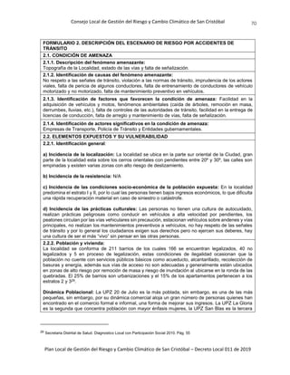 Consejo Local de Gestión del Riesgo y Cambio Climático de San Cristóbal
Plan Local de Gestión del Riesgo y Cambio Climático de San Cristóbal – Decreto Local 011 de 2019
70
FORMULARIO 2. DESCRIPCIÓN DEL ESCENARIO DE RIESGO POR ACCIDENTES DE
TRÁNSITO
2.1. CONDICIÓN DE AMENAZA
2.1.1. Descripción del fenómeno amenazante:
Topografía de la Localidad, estado de las vías y falta de señalización.
2.1.2. Identificación de causas del fenómeno amenazante:
No respeto a las señales de tránsito, violación a las normas de tránsito, imprudencia de los actores
viales, falta de pericia de algunos conductores, falta de entrenamiento de conductores de vehículo
motorizado y no motorizado, falta de mantenimiento preventivo en vehículos.
2.1.3. Identificación de factores que favorecen la condición de amenaza: Facilidad en la
adquisición de vehículos y motos, fenómenos ambientales (caída de árboles, remoción en masa,
derrumbes, lluvias, etc.), falta de controles de las autoridades de tránsito, facilidad en la entrega de
licencias de conducción, falta de arreglo y mantenimiento de vías, falta de señalización.
2.1.4. Identificación de actores significativos en la condición de amenaza:
Empresas de Transporte, Policía de Tránsito y Entidades gubernamentales.
2.2. ELEMENTOS EXPUESTOS Y SU VULNERABILIDAD
2.2.1. Identificación general:
a) Incidencia de la localización: La localidad se ubica en la parte sur oriental de la Ciudad, gran
parte de la localidad esta sobre los cerros orientales con pendientes entre 20º y 30º, las calles son
empinadas y existen varias zonas con alto riesgo de deslizamiento.
b) Incidencia de la resistencia: N/A
c) Incidencia de las condiciones socio-económica de la población expuesta: En la localidad
predomina el estrato I y II, por lo cual las personas tienen bajos ingresos económicos, lo que dificulta
una rápida recuperación material en caso de siniestro o catástrofe.
d) Incidencia de las prácticas culturales: Las personas no tienen una cultura de autocuidado,
realizan prácticas peligrosas como conducir en vehículos a alta velocidad por pendientes, los
peatones circulan por las vías vehiculares sin precaución, estacionan vehículos sobre andenes y vías
principales, no realizan los mantenimientos preventivos a vehículos, no hay respeto de las señales
de tránsito y por lo general los ciudadanos exigen sus derechos pero no ejercen sus deberes, hay
una cultura de ser el más “vivo” sin pensar en las otras personas.
2.2.2. Población y vivienda:
La localidad se conforma de 211 barrios de los cuales 166 se encuentran legalizados, 40 no
legalizados y 5 en proceso de legalización, estas condiciones de ilegalidad ocasionan que la
población no cuente con servicios públicos básicos como acueducto, alcantarillado, recolección de
basuras y energía, además sus vías de acceso no son adecuadas y generalmente están ubicados
en zonas de alto riesgo por remoción de masa y riesgo de inundación al ubicarse en la ronda de las
quebradas. El 25% de barrios son urbanizaciones y el 15% de los apartamentos pertenecen a los
estratos 2 y 329.
Dinámica Poblacional: La UPZ 20 de Julio es la más poblada, sin embargo, es una de las más
pequeñas, sin embargo, por su dinámica comercial aloja un gran número de personas quienes han
encontrado en el comercio formal e informal, una forma de mejorar sus ingresos. La UPZ La Gloria
es la segunda que concentra población con mayor énfasis mujeres, la UPZ San Blas es la tercera
29 Secretaria Distrital de Salud. Diagnostico Local con Participación Social 2010. Pág. 55
 