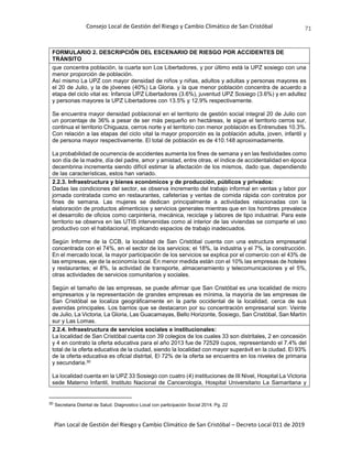 Consejo Local de Gestión del Riesgo y Cambio Climático de San Cristóbal
Plan Local de Gestión del Riesgo y Cambio Climático de San Cristóbal – Decreto Local 011 de 2019
71
FORMULARIO 2. DESCRIPCIÓN DEL ESCENARIO DE RIESGO POR ACCIDENTES DE
TRÁNSITO
que concentra población, la cuarta son Los Libertadores, y por último está la UPZ sosiego con una
menor proporción de población.
Así mismo La UPZ con mayor densidad de niños y niñas, adultos y adultas y personas mayores es
el 20 de Julio, y la de jóvenes (40%) La Gloria. y la que menor población concentra de acuerdo a
etapa del ciclo vital es: Infancia UPZ Libertadores (3.6%), juventud UPZ Sosiego (3.6%) y en adultez
y personas mayores la UPZ Libertadores con 13.5% y 12.9% respectivamente.
Se encuentra mayor densidad poblacional en el territorio de gestión social integral 20 de Julio con
un porcentaje de 36% a pesar de ser más pequeño en hectáreas, le sigue el territorio cerros sur,
continua el territorio Chiguaza, cerros norte y el territorio con menor población es Entrenubes 10.3%.
Con relación a las etapas del ciclo vital la mayor proporción es la población adulta, joven, infantil y
de persona mayor respectivamente. El total de población es de 410.148 aproximadamente.
La probabilidad de ocurrencia de accidentes aumenta los fines de semana y en las festividades como
son día de la madre, día del padre, amor y amistad, entre otras, el índice de accidentalidad en época
decembrina incrementa siendo difícil estimar la afectación de los mismos, dado que, dependiendo
de las características, estos han variado.
2.2.3. Infraestructura y bienes económicos y de producción, públicos y privados:
Dadas las condiciones del sector, se observa incremento del trabajo informal en ventas y labor por
jornada contratada como en restaurantes, cafeterías y ventas de comida rápida con contratos por
fines de semana. Las mujeres se dedican principalmente a actividades relacionadas con la
elaboración de productos alimenticios y servicios generales mientras que en los hombres prevalece
el desarrollo de oficios como carpintería, mecánica, reciclaje y labores de tipo industrial. Para este
territorio se observa en las UTIS intervenidas como al interior de las viviendas se comparte el uso
productivo con el habitacional, implicando espacios de trabajo inadecuados.
Según Informe de la CCB, la localidad de San Cristóbal cuenta con una estructura empresarial
concentrada con el 74%, en el sector de los servicios; el 18%, la industria y el 7%, la construcción.
En el mercado local, la mayor participación de los servicios se explica por el comercio con el 43% de
las empresas, eje de la economía local. En menor medida están con el 10% las empresas de hoteles
y restaurantes; el 8%, la actividad de transporte, almacenamiento y telecomunicaciones y el 5%,
otras actividades de servicios comunitarios y sociales.
Según el tamaño de las empresas, se puede afirmar que San Cristóbal es una localidad de micro
empresarios y la representación de grandes empresas es mínima, la mayoría de las empresas de
San Cristóbal se localiza geográficamente en la parte occidental de la localidad, cerca de sus
avenidas principales. Los barrios que se destacaron por su concentración empresarial son: Veinte
de Julio, La Victoria, La Gloria, Las Guacamayas, Bello Horizonte, Sosiego, San Cristóbal, San Martín
sur y Las Lomas.
2.2.4. Infraestructura de servicios sociales e institucionales:
La localidad de San Cristóbal cuenta con 39 colegios de los cuales 33 son distritales, 2 en concesión
y 4 en contrato la oferta educativa para el año 2013 fue de 72529 cupos, representando el 7.4% del
total de la oferta educativa de la ciudad, siendo la localidad con mayor superávit en la ciudad. El 93%
de la oferta educativa es oficial distrital, El 72% de la oferta se encuentra en los niveles de primaria
y secundaria.30
La localidad cuenta en la UPZ 33 Sosiego con cuatro (4) instituciones de III Nivel, Hospital La Victoria
sede Materno Infantil, Instituto Nacional de Cancerología, Hospital Universitario La Samaritana y
30 Secretaria Distrital de Salud. Diagnostico Local con participación Social 2014. Pg. 22
 