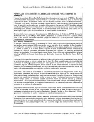 Consejo Local de Gestión del Riesgo y Cambio Climático de San Cristóbal
Plan Local de Gestión del Riesgo y Cambio Climático de San Cristóbal – Decreto Local 011 de 2019
72
FORMULARIO 2. DESCRIPCIÓN DEL ESCENARIO DE RIESGO POR ACCIDENTES DE
TRÁNSITO
Hospital Universitario Clínica San Rafael esta última de carácter privado, en la UPZ 50 La Gloria se
encuentra la ESE Hospital La Victoria III Nivel y un CAMI -CAMI Altamira- para la atención de
urgencias, en la UPZ 32 San Blas cuenta con una (1) institución de II Nivel-ESE Hospital San Blas,
(Ver mapa 5) en la UPZ 34 20 de Julio se encuentra la mayor parte de Centros médicos de primer
nivel de atención conformados por Unidades Informadoras. Aunque en la UPZ Los Libertadores
cuenta con IPS de primer nivel de atención (consultorios médicos) existe una carencia de red de
atención pública, en esta UPZ el hospital no cuenta con sede en la actualidad, pero cuenta con el
terreno y el proyecto para la construcción de un punto de atención de la ESE.
En el territorio hacen presencia Entidades como: SDIS, Secretaria de Ambiente, IDPAC, Secretaria
de hábitat, SDM, SD de la Mujer, ICBF, SDSCJ, Secretaria de Cultura, Recreación y Deporte, entre
otras. Cada Entidad desarrolla diferentes proyectos enfocados a que la población supere sus
condiciones de vulnerabilidad.
2.2.5. Bienes ambientales:
El principal Cuerpo hídrico de la localidad es el río Fucha, conocido como Rio San Cristóbal que nace
a una altura aproximada de 3500 msnm en los cerros orientales de la Localidad de San Cristóbal,
como afluentes principales tiene las quebradas, La Mirla, Fotoga, Upatá, La plazuela, La Colorada,
El Charral, El Soche, Y el río Palo Blanco. Seguido de este, se encuentra la micro cuenca de la
quebrada la Chiguaza, uno de los principales afluentes al Rio Tunjuelo, a la quebrada la Chiguaza
tributan las quebradas Chorro de Silverio, Agua Monte, Chorro Colorado, quebrada Melo, la Seca
abierto y la Nutria en la cual desembocan las Quebradas Verejones, San Camilo, Nueva Delhi y
Morales.
La formación típica en San Cristóbal es la formación Bogotá inferior por la carretera de oriente, desde
la cantera más notoria en el área hasta el alto de Juan Rey. Esta sucesión es predominante blanda
y arcillosa, de morfología relativamente suave a excepción de la arenisca de la formación cacho, la
cual forma algunas colinas alargadas, en las laderas de los cerros orientales se han acumulado
depósitos de coluviales y otros aluviales asociados a diferentes quebradas que bajan los cerros, las
partes más bajas y pobladas corresponden a rellenos cuaternarios recientes.
En cuanto a los suelos de la localidad, se encuentra que el cerro Juan Rey presenta suelos muy
erosionados generados por antiguas actividades extractivas y es objeto de una fuerte presión de
urbanización hasta media ladera por parte de asentamientos humanos. El cerro de Guacamayas
soporta una presión de urbanización similar en toda su falda y hasta casi la cima, presentando al
mismo tiempo zonas de extensa erosión superficial, focos de erosión severa y canteras
abandonadas. La Cuchilla del Gavilán presenta zonas de pastizales, cultivos, matorrales y rastrojos,
con algo de cobertura leñosa, es un sistema deteriorado por el manejo agropecuario inadecuado y
es objeto de un proceso de urbanización.
Se presenta deforestación a lo largo del perímetro urbano-rural, debido a los asentamientos humanos
y a las actividades propias de las comunidades ubicadas en el área de cerros (Agricultura,
pastizales), principalmente en los barrios San Jacinto, Sagrada Familia, La Gran Colombia y El Pilar,
generando inestabilidad de suelos y procesos de erosión en estos sectores.
Las condiciones naturales de los suelos y la erosión ocasionada como consecuencia de actividades
de explotación y asentamientos; la presión sobre las fuentes hídricas por procesos de urbanización
y asentamientos, la carencia o insuficiencia de redes de alcantarillado han producido una alteración
generalizada de los suelos principalmente, que ocasiona riesgos de deslizamientos, incendios e
inundaciones.
 