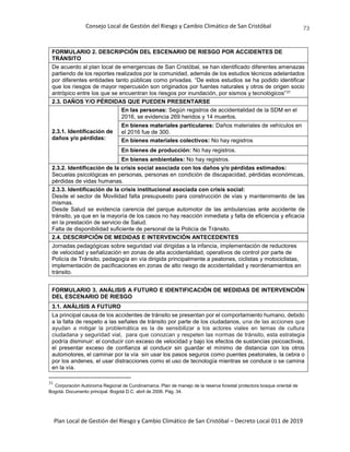 Consejo Local de Gestión del Riesgo y Cambio Climático de San Cristóbal
Plan Local de Gestión del Riesgo y Cambio Climático de San Cristóbal – Decreto Local 011 de 2019
73
FORMULARIO 2. DESCRIPCIÓN DEL ESCENARIO DE RIESGO POR ACCIDENTES DE
TRÁNSITO
De acuerdo al plan local de emergencias de San Cristóbal, se han identificado diferentes amenazas
partiendo de los reportes realizados por la comunidad, además de los estudios técnicos adelantados
por diferentes entidades tanto públicas como privadas. “De estos estudios se ha podido identificar
que los riesgos de mayor repercusión son originados por fuentes naturales y otros de origen socio
antrópico entre los que se encuentran los riesgos por inundación, por sismos y tecnológicos”31
2.3. DAÑOS Y/O PÉRDIDAS QUE PUEDEN PRESENTARSE
2.3.1. Identificación de
daños y/o pérdidas:
En las personas: Según registros de accidentalidad de la SDM en el
2016, se evidencia 269 heridos y 14 muertos.
En bienes materiales particulares: Daños materiales de vehículos en
el 2016 fue de 300.
En bienes materiales colectivos: No hay registros
En bienes de producción: No hay registros.
En bienes ambientales: No hay registros.
2.3.2. Identificación de la crisis social asociada con los daños y/o pérdidas estimados:
Secuelas psicológicas en personas, personas en condición de discapacidad, pérdidas económicas,
pérdidas de vidas humanas.
2.3.3. Identificación de la crisis institucional asociada con crisis social:
Desde el sector de Movilidad falta presupuesto para construcción de vías y mantenimiento de las
mismas.
Desde Salud se evidencia carencia del parque automotor de las ambulancias ante accidente de
tránsito, ya que en la mayoría de los casos no hay reacción inmediata y falta de eficiencia y eficacia
en la prestación de servicio de Salud.
Falta de disponibilidad suficiente de personal de la Policía de Tránsito.
2.4. DESCRIPCIÓN DE MEDIDAS E INTERVENCIÓN ANTECEDENTES
Jornadas pedagógicas sobre seguridad vial dirigidas a la infancia, implementación de reductores
de velocidad y señalización en zonas de alta accidentalidad, operativos de control por parte de
Policía de Tránsito, pedagogía en vía dirigida principalmente a peatones, ciclistas y motociclistas,
implementación de pacificaciones en zonas de alto riesgo de accidentalidad y reordenamientos en
tránsito.
FORMULARIO 3. ANÁLISIS A FUTURO E IDENTIFICACIÓN DE MEDIDAS DE INTERVENCIÓN
DEL ESCENARIO DE RIESGO
3.1. ANÁLISIS A FUTURO
La principal causa de los accidentes de tránsito se presentan por el comportamiento humano, debido
a la falta de respeto a las señales de tránsito por parte de los ciudadanos, una de las acciones que
ayudan a mitigar la problemática es la de sensibilizar a los actores viales en temas de cultura
ciudadana y seguridad vial, para que conozcan y respeten las normas de tránsito, esta estrategia
podría disminuir: el conducir con exceso de velocidad y bajo los efectos de sustancias psicoactivas,
el presentar exceso de confianza al conducir sin guardar el mínimo de distancia con los otros
automotores, el caminar por la vía sin usar los pasos seguros como puentes peatonales, la cebra o
por los andenes, el usar distracciones como el uso de tecnología mientras se conduce o se camina
en la vía.
31
Corporación Autónoma Regional de Cundinamarca. Plan de manejo de la reserva forestal protectora bosque oriental de
Bogotá. Documento principal. Bogotá D.C. abril de 2006. Pág. 34.
 