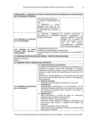 Consejo Local de Gestión del Riesgo y Cambio Climático de San Cristóbal
Plan Local de Gestión del Riesgo y Cambio Climático de San Cristóbal – Decreto Local 011 de 2019
75
FORMULARIO 3. ANÁLISIS A FUTURO E IDENTIFICACIÓN DE MEDIDAS DE INTERVENCIÓN
DEL ESCENARIO DE RIESGO
f) Sincronización semafórica
g) Arreglo y mantenimiento de
vías.
h) Regulación y mayor
exigencia por parte de las
Entidades Gubernamentales en
la adquisición de vehículos y
Motos.
3.4.2. Medidas de reducción
de la vulnerabilidad:
a) Proyectos estratégicos
formulados por la Secretaría
Distrital de Movilidad.
a) Jornadas informativas y
acciones pedagógicas es
espacios públicos y privados
(Respeto por la señales de
tránsito, mal parqueo en vía,
uso de las bahías,
comportamientos adecuados
para una Movilidad segura).
3.4.3. Medidas de efecto
conjunto sobre amenaza y
vulnerabilidad.
a) Mantenimiento de las vías
b) Revisión de señalización correspondiente
C) Implementación de medidas correctivas sobre la movilidad del
sector.
3.4. MEDIDAS DE REDUCCIÓN DEL RIESGO - PROTECCIÓN FINANCIERA
Pólizas de vehículos
SOAT.
3.5. MEDIDAS PARA EL MANEJO DEL DESASTRE
3.5.1. Medidas de preparación
para la respuesta:
a) Preparación para la coordinación:
Coordinación entre entidades que atienden las emergencias por
accidentes de tránsito, para tener actualizado el directorio
institucional (nombres completos, cargo y número de contacto)
para que se logré brindar de manera efectiva la atención en el
servicio.
Acercamiento de las Entidades y la Comunidad, para que esta
tenga claro a qué Entidad acudir de acuerdo a la Emergencia
que se presente.
b) Sistemas de alerta:
Activación de la Emergencia a través de la Línea 123
c) Capacitación:
Capacitaciones permanentes a los Funcionarios de las
diferentes Entidades de Atención de Emergencias, para que
los tiempos de respuesta sean mínimos y se preste un
adecuado servicio.
d) Equipamiento:
SDS: Ambulancias y centros de salud con elementos
necesarios para la atención de lesionados.
Policía de Tránsito: Parque automotor
Bomberos: Parque automotor y Elementos suficientes y en
buen estado para rescate y mitigación del Impacto del
accidente.
Policía de seguridad: Parque automotor
Defensa Civil: parque automotor y elementos indispensables
para rescate de heridos.
 