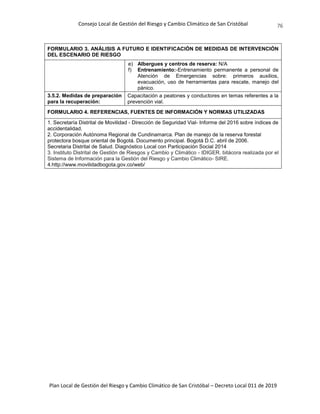 Consejo Local de Gestión del Riesgo y Cambio Climático de San Cristóbal
Plan Local de Gestión del Riesgo y Cambio Climático de San Cristóbal – Decreto Local 011 de 2019
76
FORMULARIO 3. ANÁLISIS A FUTURO E IDENTIFICACIÓN DE MEDIDAS DE INTERVENCIÓN
DEL ESCENARIO DE RIESGO
e) Albergues y centros de reserva: N/A
f) Entrenamiento:-Entrenamiento permanente a personal de
Atención de Emergencias sobre: primeros auxilios,
evacuación, uso de herramientas para rescate, manejo del
pánico.
3.5.2. Medidas de preparación
para la recuperación:
Capacitación a peatones y conductores en temas referentes a la
prevención vial.
FORMULARIO 4. REFERENCIAS, FUENTES DE INFORMACIÓN Y NORMAS UTILIZADAS
1. Secretaría Distrital de Movilidad - Dirección de Seguridad Vial- Informe del 2016 sobre índices de
accidentalidad.
2. Corporación Autónoma Regional de Cundinamarca. Plan de manejo de la reserva forestal
protectora bosque oriental de Bogotá. Documento principal. Bogotá D.C. abril de 2006.
Secretaria Distrital de Salud. Diagnóstico Local con Participación Social 2014
3. Instituto Distrital de Gestión de Riesgos y Cambio y Climático - IDIGER. bitácora realizada por el
Sistema de Información para la Gestión del Riesgo y Cambio Climático- SIRE.
4.http://www.movilidadbogota.gov.co/web/
 