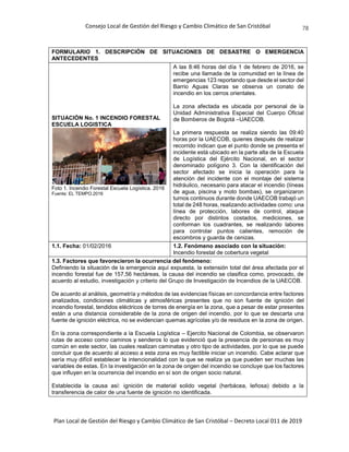 Consejo Local de Gestión del Riesgo y Cambio Climático de San Cristóbal
Plan Local de Gestión del Riesgo y Cambio Climático de San Cristóbal – Decreto Local 011 de 2019
78
FORMULARIO 1. DESCRIPCIÓN DE SITUACIONES DE DESASTRE O EMERGENCIA
ANTECEDENTES
SITUACIÓN No. 1 INCENDIO FORESTAL
ESCUELA LOGISTICA
Foto 1. Incendio Forestal Escuela Logística. 2016
Fuente: EL TEMPO.2016
A las 8:46 horas del día 1 de febrero de 2016, se
recibe una llamada de la comunidad en la línea de
emergencias 123 reportando que desde el sector del
Barrio Aguas Claras se observa un conato de
incendio en los cerros orientales.
La zona afectada es ubicada por personal de la
Unidad Administrativa Especial del Cuerpo Oficial
de Bomberos de Bogotá –UAECOB.
La primera respuesta se realiza siendo las 09:40
horas por la UAECOB, quienes después de realizar
recorrido indican que el punto donde se presenta el
incidente está ubicado en la parte alta de la Escuela
de Logística del Ejército Nacional, en el sector
denominado polígono 3. Con la identificación del
sector afectado se inicia la operación para la
atención del incidente con el montaje del sistema
hidráulico, necesario para atacar el incendio (líneas
de agua, piscina y moto bombas), se organizaron
turnos continuos durante donde UAECOB trabajó un
total de 248 horas, realizando actividades como: una
línea de protección, labores de control, ataque
directo por distintos costados, mediciones, se
conforman los cuadrantes, se realizando labores
para controlar puntos calientes, remoción de
escombros y guarda de cenizas.
1.1. Fecha: 01/02/2016 1.2. Fenómeno asociado con la situación:
Incendio forestal de cobertura vegetal
1.3. Factores que favorecieron la ocurrencia del fenómeno:
Definiendo la situación de la emergencia aquí expuesta, la extensión total del área afectada por el
incendio forestal fue de 157,56 hectáreas, la causa del incendio se clasifica como, provocado, de
acuerdo al estudio, investigación y criterio del Grupo de Investigación de Incendios de la UAECOB.
De acuerdo al análisis, geometría y métodos de las evidencias físicas en concordancia entre factores
analizados, condiciones climáticas y atmosféricas presentes que no son fuente de ignición del
incendio forestal, tendidos eléctricos de torres de energía en la zona, que a pesar de estar presentes
están a una distancia considerable de la zona de origen del incendio, por lo que se descarta una
fuente de ignición eléctrica, no se evidencian quemas agrícolas y/o de residuos en la zona de origen.
En la zona correspondiente a la Escuela Logística – Ejercito Nacional de Colombia, se observaron
rutas de acceso como caminos y senderos lo que evidenció que la presencia de personas es muy
común en este sector, las cuales realizan caminatas y otro tipo de actividades, por lo que se puede
concluir que de acuerdo al acceso a esta zona es muy factible iniciar un incendio. Cabe aclarar que
sería muy difícil establecer la intencionalidad con la que se realiza ya que pueden ser muchas las
variables de estas. En la investigación en la zona de origen del incendio se concluye que los factores
que influyen en la ocurrencia del incendio en sí son de origen socio natural.
Establecida la causa así: ignición de material solido vegetal (herbácea, leñosa) debido a la
transferencia de calor de una fuente de ignición no identificada.
 