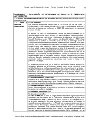 Consejo Local de Gestión del Riesgo y Cambio Climático de San Cristóbal
Plan Local de Gestión del Riesgo y Cambio Climático de San Cristóbal – Decreto Local 011 de 2019
79
FORMULARIO 1. DESCRIPCIÓN DE SITUACIONES DE DESASTRE O EMERGENCIA
ANTECEDENTES
1.4. Actores involucrados en las causas del fenómeno: Personal adscrito a la Escuela Logística
Ejercito Nacional.
1.5. Daños y
pérdidas
presentadas:
En las personas:
Las personas lesionadas corresponden a un total de 23, de los cuales, 8
corresponden a personal operativo de extinción del incendio forestal adscritos a
diferentes entidades que conforman el SDGR-CC presentes en el manejo del
incendio forestal.
El restante, es decir 15, corresponden a niños que fueron valorados por la
Secretaría Distrital de Salud, algunos por afectaciones en vías respiratorias y
otros por diferentes razones no relacionadas directamente con el incendio
forestal. De otra parte, las 1920 personas atendidas (51 adultos y 1869 niños)
corresponden al total de la comunidad a la cual llegó la Estrategia Social de
Acompañamiento descrita anteriormente. No se relacionan personas evacuadas
toda vez que, aunque se tiene conocimiento que varios sectores evacuaron sus
instalaciones a nivel preventivo más no porque existiese alguna afectación a
nivel de salud, ninguno de ellos reportó el total de la población que evacuó.
También se conoció por medios de comunicación masiva que no se presentaron
afectaciones durante los procesos de evacuación. Dada la dirección del aire de
la ciudad, por donde se propagó el incendio forestal en dirección occidente,
organizaciones públicas y privadas como por ejemplo universidades, entidades
del orden distrital y nacional principalmente en el sector céntrico de la ciudad,
decidieron realizar evacuaciones preventivas para reducir el riesgo de la
población a su cargo.
Es importante resaltar que, por la duración del incendio forestal y el tipo de
vegetación afectada por el incendio, generó, como ya se mencionó, gran
cantidad de humo, el cual se desplazó hacia diferentes sectores de la ciudad y
produjo reducción en la visibilidad del oriente y centro. No obstante, la Secretaria
Distrital de Salud, estuvo realizando brigadas con la población aledaña, solo
detecto algunas leves afectaciones, especialmente en la población con cuadros
gripales persistentes.
En bienes materiales particulares:
Al interior de la zona afectada no se encontraron viviendas, sin embargo; cerca
del límite del área afectada dentro de la Escuela Logística del Ejército Nacional,
se evidenciaron casetas de vigilancia, principalmente en el sector polvorines.
En bienes materiales colectivos:
Dentro del área afectada se encontraron dos torres de energía de alta tensión
las cuales no resultaron afectadas.
En bienes de producción: N/A
En bienes ambientales:
ECOSISTEMAS: En la zona, el fuego afecto la cobertura vegetal asociada al
ecosistema de sub-paramo, en 38,7 hectáreas, ubicadas hacia la parte de la
zona alta afectada por el incendio, sobre la cota 3200 m. En la zona de transición,
se encontró vegetación de porte arbustivo, correspondiente al bosque en
sucesión secundaria (rastrojo), en 45.7 hectáreas; en esta zona se evidenciaron
claros y ronda de drenajes. Hacia la parte baja de la zona se encontraron
plantaciones forestales; en el costado norte del predio de la Escuela Logística
del Ejercito Nacional y en el predio de la EAB-ESP cercano a los tanques de San
Dionisio predomina la especie Eucaliptus globulus 52,54 hectáreas y por el
 