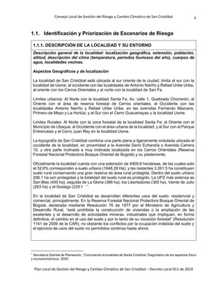 Consejo Local de Gestión del Riesgo y Cambio Climático de San Cristóbal
Plan Local de Gestión del Riesgo y Cambio Climático de San Cristóbal – Decreto Local 011 de 2019
8
1.1. Identificación y Priorización de Escenarios de Riesgo
1.1.1. DESCRIPCIÓN DE LA LOCALIDAD Y SU ENTORNO
Descripción general de la localidad: localización geográfica, extensión, población,
altitud, descripción del clima (temperatura, periodos lluviosos del año), cuerpos de
agua, localidades vecinas.
Aspectos Geográficos y de localización
La localidad de San Cristóbal está ubicada al sur oriente de la ciudad; limita al sur con la
localidad de Usme; al occidente con las localidades de Antonio Nariño y Rafael Uribe Uribe,
al oriente con los Cerros Orientales y al norte con la localidad de San Fe.
Límites urbanos: Al Norte con la localidad Santa Fe, Av. calle 1, Quebrada Chorrerón; al
Oriente con el área de reserva forestal de Cerros orientales; al Occidente con las
localidades Antonio Nariño y Rafael Uribe Uribe, en las avenidas Fernando Mazuera,
Primero de Mayo y La Hortúa; y al Sur con el Cerro Guacamayas y la localidad Usme.
Limites Rurales: Al Norte con la zona forestal de la localidad Santa Fe; al Oriente con el
Municipio de Ubaque; al Occidente con el área urbana de la localidad; y al Sur con el Parque
Entrenubes y el Cerro Juan Rey en la localidad Usme.
La topografía de San Cristóbal combina una parte plana a ligeramente ondulada ubicada al
occidente de la localidad, en proximidad a la Avenida Darío Echandía o Avenida Carrera
10, y otra parte inclinada a muy inclinada localizada en los Cerros Orientales (Reserva
Forestal Nacional Protectora Bosque Oriental de Bogotá) y su piedemonte.
Oficialmente la localidad cuenta con una extensión de 4909,8 hectáreas, de las cuales solo
el 32,6% corresponden a suelo urbano (1648,28 Ha), y las restantes 3.261,5 ha constituyen
suelo rural conservando una gran reserva de área rural protegida. Dentro del suelo urbano
206,1 ha son protegidas y la totalidad del suelo rural es protegido. La UPZ más extensa es
San Blas (400 ha), seguida de La Gloria (386 ha), los Libertadores (365 ha), Veinte de Julio
(263 ha) y el Sosiego (235 ha)1
.
En la localidad de San Cristóbal se desarrollan diferentes usos del suelo: residencial y
comercial, principalmente. En la Reserva Forestal Nacional Protectora Bosque Oriental de
Bogotá, declarada mediante Resolución 76 de 1977 por el Ministerio de Agricultura y
Desarrollo Rural, “está prohibida la construcción de viviendas o la ampliación de las
existentes y el desarrollo de actividades mineras, industriales que impliquen, en forma
definitiva, el cambio en el uso del suelo y por lo tanto de su vocación forestal” (Resolución
1141 de 2006 de la CAR); no obstante los conflictos por la ocupación indebida del suelo y
el ejercicio de usos del suelo no permitidos continúa hasta ahora.
1
Secretaría Distrital de Planeación, “Conociendo la localidad de Santa Cristóbal, Diagnóstico de los aspectos físico
y socioeconómicos, 2009”.
 