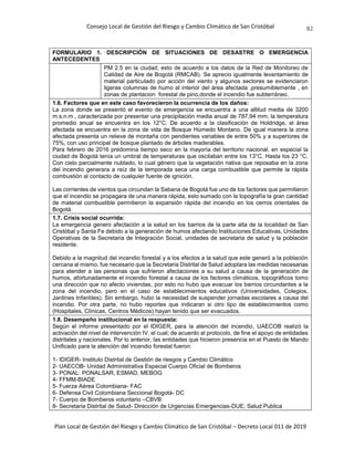 Consejo Local de Gestión del Riesgo y Cambio Climático de San Cristóbal
Plan Local de Gestión del Riesgo y Cambio Climático de San Cristóbal – Decreto Local 011 de 2019
82
FORMULARIO 1. DESCRIPCIÓN DE SITUACIONES DE DESASTRE O EMERGENCIA
ANTECEDENTES
PM 2.5 en la ciudad; esto de acuerdo a los datos de la Red de Monitoreo de
Calidad de Aire de Bogotá (RMCAB). Se aprecio igualmente levantamiento de
material particulado por acción del viento y algunos sectores se evidenciaron
ligeras columnas de humo al interior del área afectada ,presumiblemente , en
zonas de plantacion forestal de pino,donde el incendio fue subterráneo.
1.6. Factores que en este caso favorecieron la ocurrencia de los daños:
La zona donde se presentó el evento de emergencia se encuentra a una altitud media de 3200
m.s.n.m., caracterizada por presentar una precipitación media anual de 787,94 mm; la temperatura
promedio anual se encuentra en los 12°C. De acuerdo a la clasificación de Holdridge, el área
afectada se encuentra en la zona de vida de Bosque Húmedo Montano. De igual manera la zona
afectada presenta un relieve de montaña con pendientes variables de entre 50% y a superiores de
75%, con uso principal de bosque plantado de árboles maderables.
Para febrero de 2016 predomina tiempo seco en la mayoría del territorio nacional, en especial la
ciudad de Bogotá tenía un umbral de temperaturas que oscilaban entre los 13°C. Hasta los 23 °C.
Con cielo parcialmente nublado, lo cual género que la vegetación nativa que reposaba en la zona
del incendio generara a raíz de la temporada seca una carga combustible que permite la rápida
combustión al contacto de cualquier fuente de ignición.
Las corrientes de vientos que circundan la Sabana de Bogotá fue uno de los factores que permitieron
que el incendio se propagara de una manera rápida, esto sumado con la topografía la gran cantidad
de material combustible permitieron la expansión rápida del incendio en los cerros orientales de
Bogotá.
1.7. Crisis social ocurrida:
La emergencia genero afectación a la salud en los barrios de la parte alta de la localidad de San
Cristóbal y Santa Fe debido a la generación de humos afectando Instituciones Educativas, Unidades
Operativas de la Secretaria de Integración Social, unidades de secretaria de salud y la población
residente.
Debido a la magnitud del incendio forestal y a los efectos a la salud que este generó a la población
cercana al mismo, fue necesario que la Secretaria Distrital de Salud adoptara las medidas necesarias
para atender a las personas que sufrieron afectaciones a su salud a causa de la generación de
humos, afortunadamente el incendio forestal a causa de los factores climáticos, topográficos tomo
una dirección que no afecto viviendas, por esto no hubo que evacuar los barrios circundantes a la
zona del incendio, pero en el caso de establecimientos educativos (Universidades, Colegios,
Jardines Infantiles). Sin embargo, hubo la necesidad de suspender jornadas escolares a causa del
incendio. Por otra parte, no hubo reportes que indicaran si otro tipo de establecimientos como
(Hospitales, Clínicas, Centros Médicos) hayan tenido que ser evacuados.
1.8. Desempeño institucional en la respuesta:
Según el informe presentado por el IDIGER, para la atención del incendio, UAECOB realizó la
activación del nivel de intervención IV, el cual; de acuerdo al protocolo, de fine el apoyo de entidades
distritales y nacionales. Por lo anterior, las entidades que hicieron presencia en el Puesto de Mando
Unificado para la atención del incendio forestal fueron:
1- IDIGER- Instituto Distrital de Gestión de riesgos y Cambio Climático
2- UAECOB- Unidad Administrativa Especial Cuerpo Oficial de Bomberos
3- PONAL: PONALSAR, ESMAD, MEBOG
4- FFMM-BIADE
5- Fuerza Aérea Colombiana- FAC
6- Defensa Civil Colombiana Seccional Bogotá- DC
7- Cuerpo de Bomberos voluntario –CBVB
8- Secretaria Distrital de Salud- Dirección de Urgencias Emergencias-DUE; Salud Publica
 