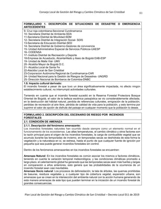 Consejo Local de Gestión del Riesgo y Cambio Climático de San Cristóbal
Plan Local de Gestión del Riesgo y Cambio Climático de San Cristóbal – Decreto Local 011 de 2019
83
FORMULARIO 1. DESCRIPCIÓN DE SITUACIONES DE DESASTRE O EMERGENCIA
ANTECEDENTES
9- Cruz roja colombiana-Seccional Cundinamarca
10- Secretaria Distrital de Ambiente-SDA
11-Secretaria Distrital de Movilidad-SDM
12- Secretaria Distrital de Integración Social- SDIS
13-Secretaria de Educación Distrital-SED
14- Secretaria Distrital de Gobierno-Gestores de convivencia
15- Unidad Administrativa Especial de Servicios Públicos-UAESP
16- CODENSA
17- Instituto Distrital de Recreación y Deporte
18-Empresa de Acueducto, Alcantarillado y Aseo de Bogotá EAB-ESP
19- Unidad de Malla Vial- UMV
20- Alcaldía Mayor de Bogotá D.C.
21- Alcaldía Local de Santa Fe
22-Alacldia Local de San Cristóbal
23-Corporacion Autónoma Regional de Cundinamarca-CAR
24- Unidad Nacional para la Gestión de Riesgos de Desastres- UNGRD
25- Dirección Nacional de Bomberos de Colombia-DNBC
1.9. Impacto cultural derivado:
El incendio forestal a pesar de que tuvo un área significativamente impactada, no afecto ningún
establecimiento cultural, no interrumpió actividades culturales.
Teniendo en cuenta que el incendio forestal sucedió en la Reserva Forestal Protectora Bosque
Oriental de Bogotá, el valor de la belleza escénica paisajística se vio considerablemente afectada,
en la destrucción del hábitat natural, perdida de referencias culturales, emigración de la población,
perdidas de recreación al aire libre, pérdida de calidad de vida para la población, y esto termina por
suprimir el valor de opción de disfrute del paisaje en cualquier momento que la población lo desee.
FORMULARIO 2. DESCRIPCIÓN DEL ESCENARIO DE RIESGO POR INCENDIOS
FORESTALES
2.1. CONDICIÓN DE AMENAZA
2.1.1. Descripción del fenómeno amenazante:
Los incendios forestales naturales han ocurrido desde siempre como un elemento normal en el
funcionamiento de los ecosistemas. Las altas temperaturas, el cambio climático y otros factores son
la razón principal para el origen de los incendios forestales, la carga de combustible vegetal que se
acumula durante las temporadas de invierno, en temporadas secas se deshidrata de esta forma la
vegetación y la naturaleza en sí, se estresa, hasta el punto de que cualquier fuente de ignición por
pequeña que sea puede generar incendios forestales sin control.
Dentro de los fenómenos amenazantes en los incendios forestales se encuentran:
Amenaza Natural: En los incendios forestales es común asociar los mismos a factores climáticos,
teniendo en cuenta la variación temporal meteorológica, y las condiciones climáticas promedio a
largo plazo, el calentamiento global ha generado que las temporadas secas sean más fuertes y largas
en comparación a años anteriores, esto genera que las probabilidades de la ocurrencia de un
incendio forestal sean casi inevitables.
Amenaza Socio natural: Los procesos de deforestación, la tala de árboles, las quemas prohibidas
de basuras, residuos vegetales y, o cualquier tipo de cobertura vegetal, expansión urbana, son
amenazas que se crean en la intersección del ambiente natural con la acción humana generando de
esta manera amenazas de este tipo que pueden terminar en la iniciación de un incendio forestal de
grandes consecuencias.
 